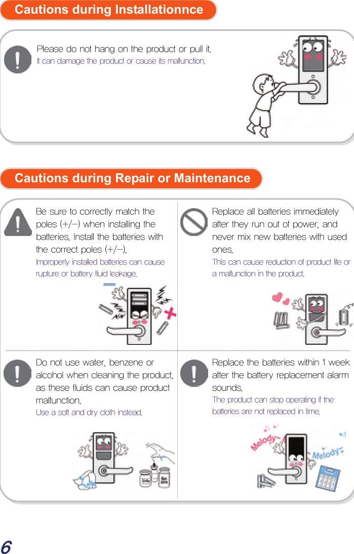  6  Cautions during Installationnce           Cautions during Repair or Maintenance                         Be sure to correctly match the poles (+/-) when installing the batteries. Install the batteries with the correct poles (+/-). Improperly installed batteries can cause rupture or battery fluid leakage. Replace all batteries immediately after they run out of power, and never mix new batteries with used ones. This can cause reduction of product life or a malfunction in the product. Do not use water, benzene or alcohol when cleaning the product, as these fluids can cause product malfunction. Use a soft and dry cloth instead. Please do not hang on the product or pull it. It can damage the product or cause its malfunction. Replace the batteries within 1 week after the battery replacement alarm sounds. The product can stop operating if the batteries are not replaced in time. 