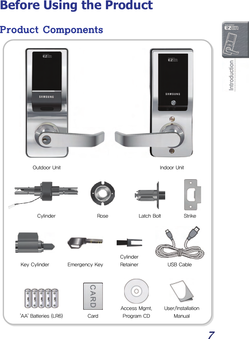  7 Before Using the Product Product Components                                   Indoor Unit Outdoor Unit Cylinder  Strike Rose  Latch Bolt User/Installation Manual &apos;AA&apos; Batteries (LR6)Cylinder RetainerKey Cylinder USB CableAccess Mgmt. Program CD Emergency KeyCard