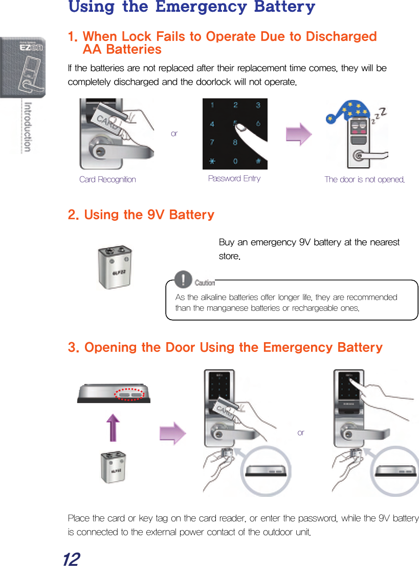  12 Using the Emergency Battery 1. When Lock Fails to Operate Due to Discharged    AA Batteries  If the batteries are not replaced after their replacement time comes, they will be completely discharged and the doorlock will not operate.         2. Using the 9V Battery  Buy an emergency 9V battery at the nearest store.                  3. Opening the Door Using the Emergency Battery            Place the card or key tag on the card reader, or enter the password, while the 9V battery is connected to the external power contact of the outdoor unit. As the alkaline batteries offer longer life, they are recommended than the manganese batteries or rechargeable ones.Password Entry  The door is not opened. Card Recognitionor or 