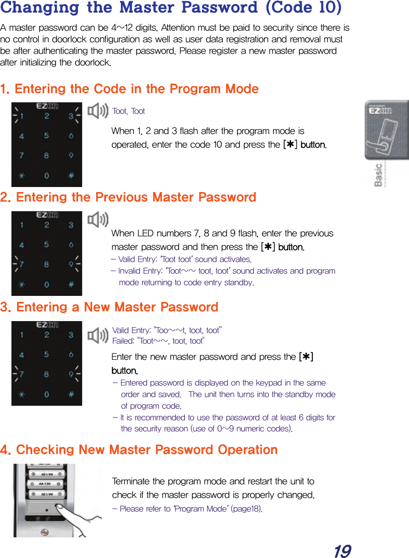  19 Changing the Master Password (Code 10) A master password can be 4~12 digits. Attention must be paid to security since there is no control in doorlock configuration as well as user data registration and removal must be after authenticating the master password. Please register a new master password after initializing the doorlock.  1. Entering the Code in the Program Mode  When 1, 2 and 3 flash after the program mode is operated, enter the code 10 and press the [¿] button.    2. Entering the Previous Master Password  When LED numbers 7, 8 and 9 flash, enter the previous master password and then press the [¿] button. - Valid Entry: ‘Toot toot’ sound activates. - Invalid Entry: ‘Toot~~ toot, toot’ sound activates and program mode returning to code entry standby.  3. Entering a New Master Password   Enter the new master password and press the [¿] button. - Entered password is displayed on the keypad in the same order and saved.  The unit then turns into the standby mode of program code. - It is recommended to use the password of at least 6 digits for the security reason (use of 0~9 numeric codes). 4. Checking New Master Password Operation  Terminate the program mode and restart the unit to check if the master password is properly changed. - Please refer to ‘Program Mode’ (page18). Toot, TootValid Entry: &quot;Too~~t, toot, toot”  Failed: &quot;Toot~~, toot, toot&quot;