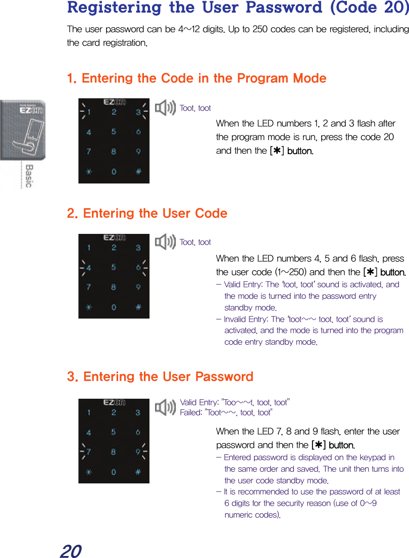  20 Registering the User Password (Code 20) The user password can be 4~12 digits. Up to 250 codes can be registered, including the card registration.  1. Entering the Code in the Program Mode    When the LED numbers 1, 2 and 3 flash after the program mode is run, press the code 20 and then the [¿] button.    2. Entering the User Code   When the LED numbers 4, 5 and 6 flash, press the user code (1~250) and then the [¿] button.  - Valid Entry: The ‘toot, toot’ sound is activated, and the mode is turned into the password entry standby mode. - Invalid Entry: The ‘toot~~ toot, toot’ sound is activated, and the mode is turned into the program code entry standby mode.  3. Entering the User Password    When the LED 7, 8 and 9 flash, enter the user password and then the [¿] button. - Entered password is displayed on the keypad in the same order and saved. The unit then turns into the user code standby mode. - It is recommended to use the password of at least 6 digits for the security reason (use of 0~9 numeric codes). Valid Entry: &quot;Too~~t, toot, toot” Failed: &quot;Toot~~, toot, toot&quot; Toot, toot Toot, toot 