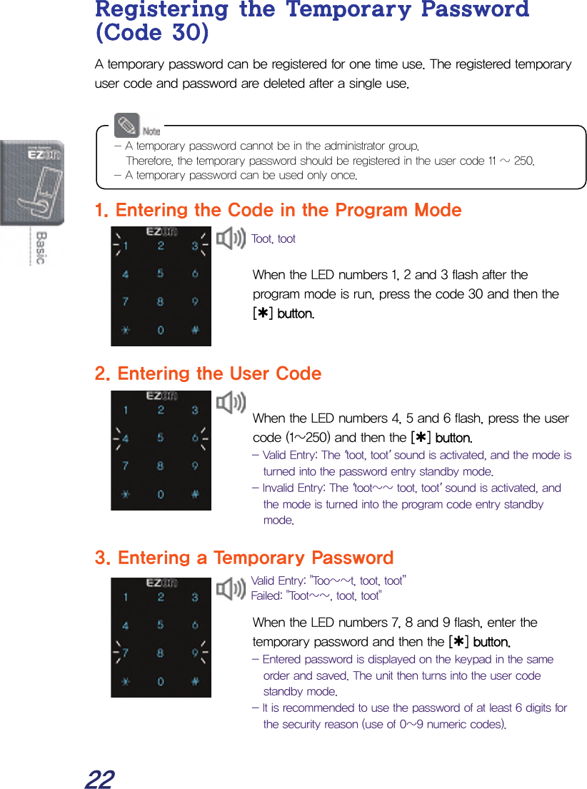  22 Registering the Temporary Password (Code 30) A temporary password can be registered for one time use. The registered temporary user code and password are deleted after a single use.      1. Entering the Code in the Program Mode   When the LED numbers 1, 2 and 3 flash after the program mode is run, press the code 30 and then the [¿] button.   2. Entering the User Code  When the LED numbers 4, 5 and 6 flash, press the user code (1~250) and then the [¿] button. - Valid Entry: The ‘toot, toot’ sound is activated, and the mode is turned into the password entry standby mode. - Invalid Entry: The ‘toot~~ toot, toot’ sound is activated, and the mode is turned into the program code entry standby mode.  3. Entering a Temporary Password   When the LED numbers 7, 8 and 9 flash, enter the temporary password and then the [¿] button. - Entered password is displayed on the keypad in the same order and saved. The unit then turns into the user code standby mode. - It is recommended to use the password of at least 6 digits for the security reason (use of 0~9 numeric codes).  Valid Entry: &quot;Too~~t, toot, toot” Failed: &quot;Toot~~, toot, toot&quot; - A temporary password cannot be in the administrator group. Therefore, the temporary password should be registered in the user code 11 ~ 250. - A temporary password can be used only once. Toot, toot 