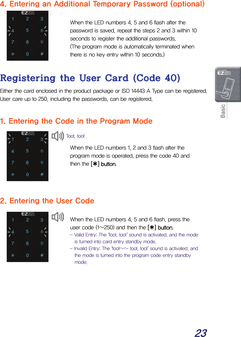  23 4. Entering an Additional Temporary Password (optional)  When the LED numbers 4, 5 and 6 flash after the password is saved, repeat the steps 2 and 3 within 10 seconds to register the additional passwords.  (The program mode is automatically terminated when there is no key entry within 10 seconds.)  Registering the User Card (Code 40) Either the card enclosed in the product package or ISO 14443 A Type can be registered.  User care up to 250, including the passwords, can be registered.  1. Entering the Code in the Program Mode   When the LED numbers 1, 2 and 3 flash after the program mode is operated, press the code 40 and then the [¿] button.    2. Entering the User Code  When the LED numbers 4, 5 and 6 flash, press the user code (1~250) and then the [¿] button.  - Valid Entry: The ‘toot, toot’ sound is activated, and the mode is turned into card entry standby mode. - Invalid Entry: The ‘toot~~ toot, toot’ sound is activated, and the mode is turned into the program code entry standby mode. Toot, toot 