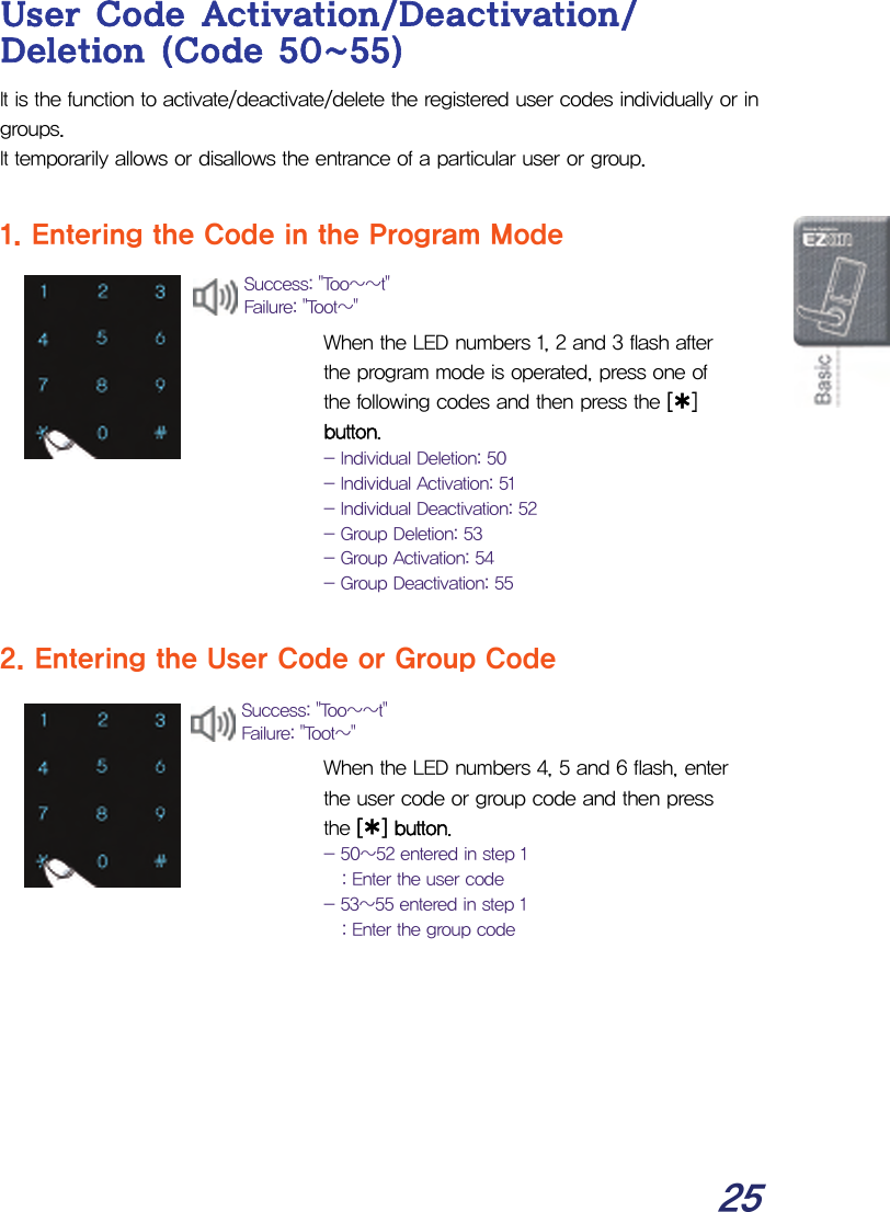  25 User Code Activation/Deactivation/ Deletion (Code 50~55) It is the function to activate/deactivate/delete the registered user codes individually or in groups. It temporarily allows or disallows the entrance of a particular user or group.  1. Entering the Code in the Program Mode   When the LED numbers 1, 2 and 3 flash after the program mode is operated, press one of the following codes and then press the [¿] button. - Individual Deletion: 50 - Individual Activation: 51 - Individual Deactivation: 52 - Group Deletion: 53 - Group Activation: 54 - Group Deactivation: 55  2. Entering the User Code or Group Code   When the LED numbers 4, 5 and 6 flash, enter the user code or group code and then press the [¿] button. - 50~52 entered in step 1 : Enter the user code - 53~55 entered in step 1 : Enter the group code       Success: &quot;Too~~t&quot; Failure: &quot;Toot~&quot; Success: &quot;Too~~t&quot; Failure: &quot;Toot~&quot; 