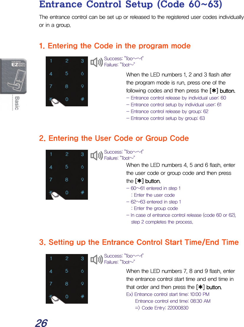  26 Entrance Control Setup (Code 60~63) The entrance control can be set up or released to the registered user codes individually or in a group.  1. Entering the Code in the program mode   When the LED numbers 1, 2 and 3 flash after the program mode is run, press one of the following codes and then press the [¿] button. - Entrance control release by individual user: 60 - Entrance control setup by individual user: 61 - Entrance control release by group: 62 - Entrance control setup by group: 63  2. Entering the User Code or Group Code   When the LED numbers 4, 5 and 6 flash, enter the user code or group code and then press the [¿] button. - 60~61 entered in step 1 : Enter the user code - 62~63 entered in step 1 : Enter the group code - In case of entrance control release (code 60 or 62), step 2 completes the process.  3. Setting up the Entrance Control Start Time/End Time   When the LED numbers 7, 8 and 9 flash, enter the entrance control start time and end time in that order and then press the [¿] button. Ex) Entrance control start time: 10:00 PM   Entrance control end time: 08:30 AM   =&gt; Code Entry: 22000830 Success: &quot;Too~~t&quot; Failure: &quot;Toot~&quot; Success: &quot;Too~~t&quot; Failure: &quot;Toot~&quot; Success: &quot;Too~~t&quot; Failure: &quot;Toot~&quot; 