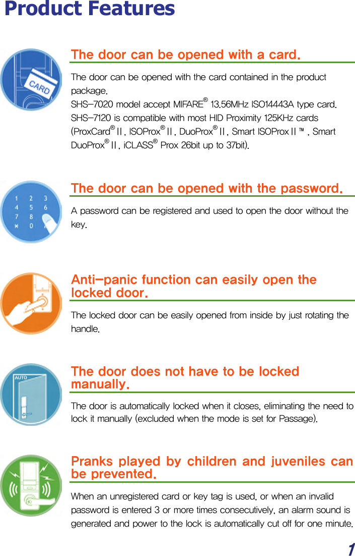  1 Product Features  The door can be opened with a card.  The door can be opened with the card contained in the product package. SHS-7020 model accept MIFARE® 13.56MHz ISO14443A type card. SHS-7120 is compatible with most HID Proximity 125KHz cards (ProxCard®Ⅱ, ISOProx®Ⅱ, DuoProx®Ⅱ, Smart ISOProxⅡ™, Smart DuoProx®Ⅱ, iCLASS® Prox 26bit up to 37bit).   The door can be opened with the password.  A password can be registered and used to open the door without the key.    Anti-panic function can easily open the locked door.  The locked door can be easily opened from inside by just rotating the handle.   The door does not have to be locked manually. The door is automatically locked when it closes, eliminating the need to lock it manually (excluded when the mode is set for Passage).   Pranks played by children and juveniles can be prevented. When an unregistered card or key tag is used, or when an invalid password is entered 3 or more times consecutively, an alarm sound is generated and power to the lock is automatically cut off for one minute. 