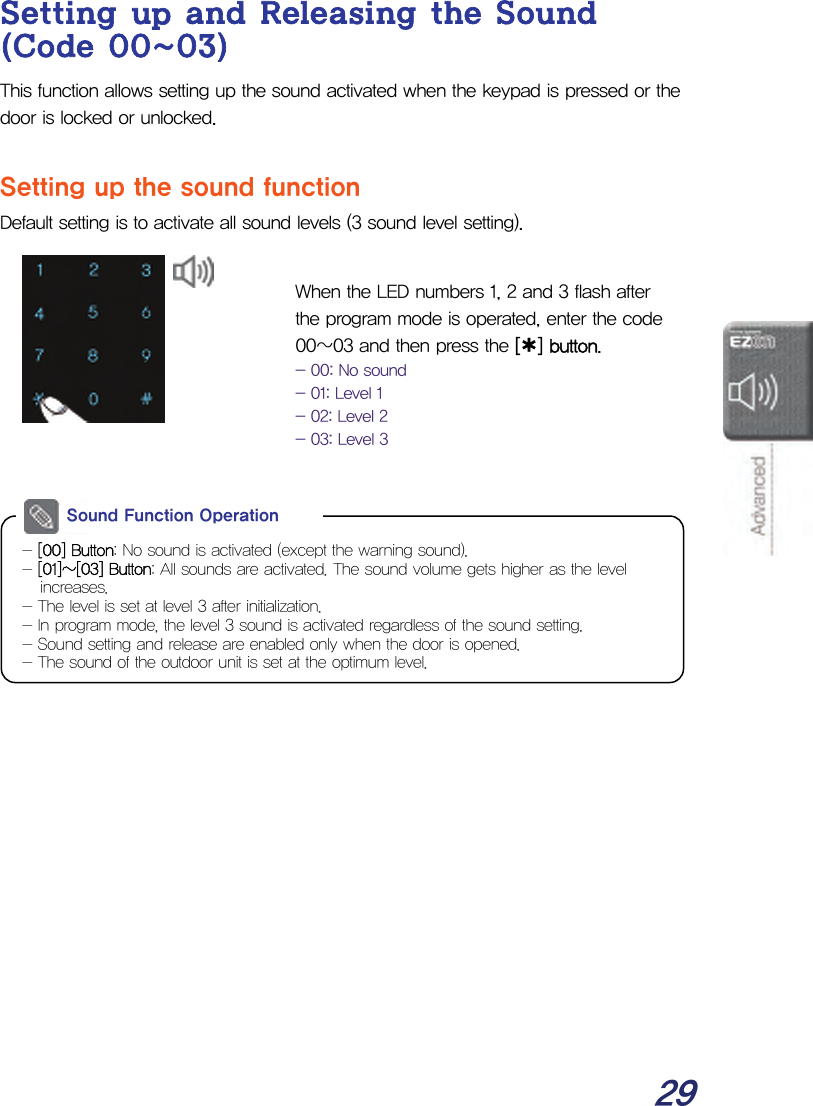  29 Setting up and Releasing the Sound (Code 00~03) This function allows setting up the sound activated when the keypad is pressed or the door is locked or unlocked.  Setting up the sound function Default setting is to activate all sound levels (3 sound level setting).   When the LED numbers 1, 2 and 3 flash after the program mode is operated, enter the code 00~03 and then press the [¿] button. - 00: No sound - 01: Level 1 - 02: Level 2 - 03: Level 3           - [00] Button: No sound is activated (except the warning sound). - [01]~[03] Button: All sounds are activated. The sound volume gets higher as the level increases. - The level is set at level 3 after initialization. - In program mode, the level 3 sound is activated regardless of the sound setting. - Sound setting and release are enabled only when the door is opened. - The sound of the outdoor unit is set at the optimum level. Sound Function Operation