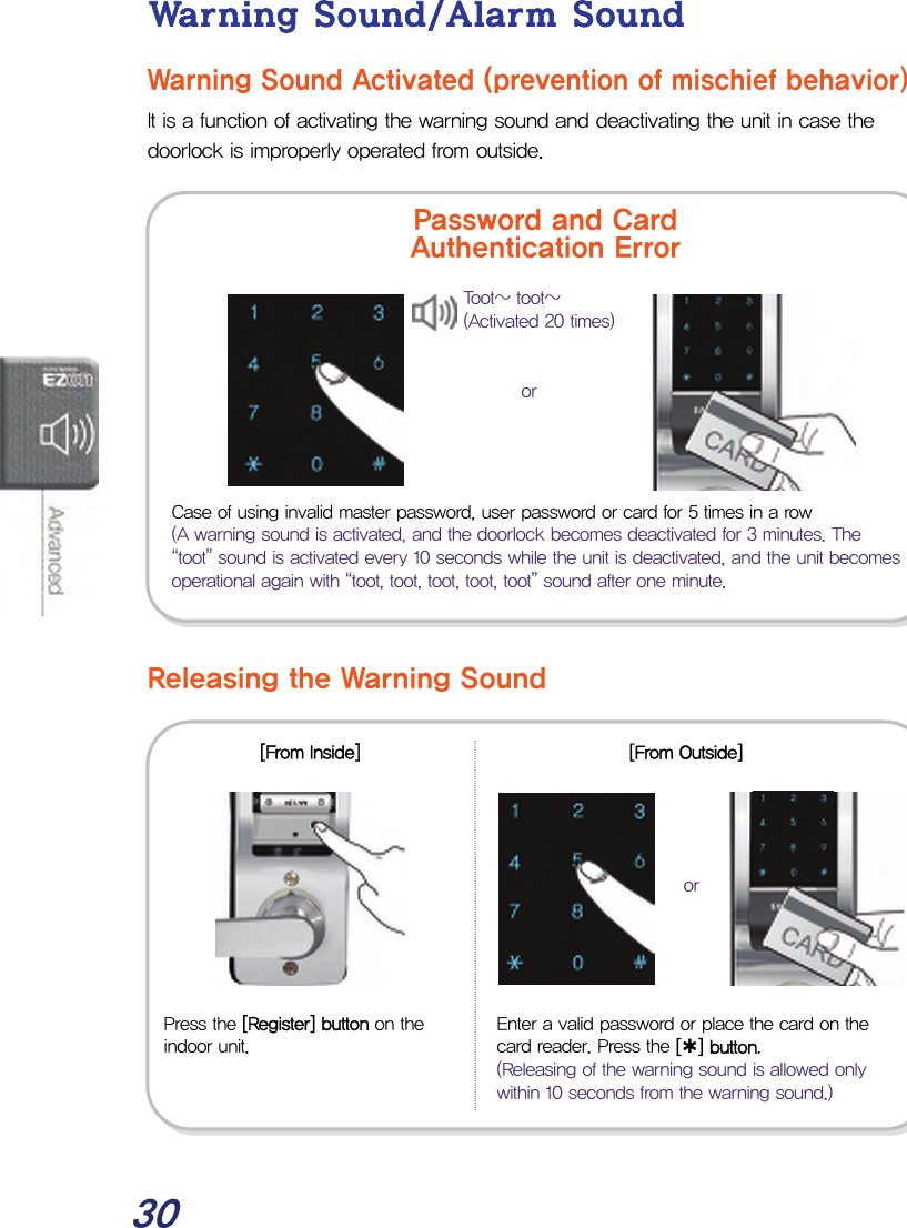  30 Warning Sound/Alarm Sound Warning Sound Activated (prevention of mischief behavior) It is a function of activating the warning sound and deactivating the unit in case the doorlock is improperly operated from outside.                 Releasing the Warning Sound               Case of using invalid master password, user password or card for 5 times in a row (A warning sound is activated, and the doorlock becomes deactivated for 3 minutes. The “toot” sound is activated every 10 seconds while the unit is deactivated, and the unit becomes operational again with “toot, toot, toot, toot, toot” sound after one minute. Press the [Register] button on the indoor unit. Enter a valid password or place the card on the card reader. Press the [¿] button. (Releasing of the warning sound is allowed only within 10 seconds from the warning sound.) [From Inside] [From Outside] Password and Card Authentication Error Toot~ toot~ (Activated 20 times) oror