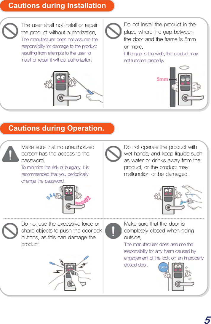  5  Cautions during Installation              Cautions during Operation.                     Do not use the excessive force or sharp objects to push the doorlock buttons, as this can damage the product. Make sure that no unauthorized person has the access to the password.  To minimize the risk of burglary, it is recommended that you periodically change the password. Do not operate the product with wet hands, and keep liquids such as water or drinks away from the product, or the product may malfunction or be damaged. Make sure that the door is completely closed when going outside.  The manufacturer does assume the responsibility for any harm caused by engagement of the lock on an improperly closed door. Do not install the product in the place where the gap between the door and the frame is 5mm or more. If the gap is too wide, the product may not function properly. The user shall not install or repair the product without authorization.The manufacturer does not assume the responsibility for damage to the product resulting from attempts to the user to install or repair it without authorization. 
