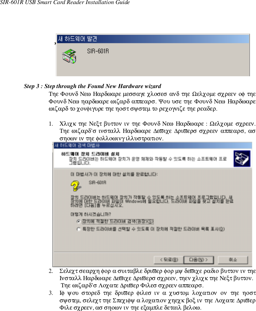 SIR-601R USB Smart Card Reader Installation GuideStep 3 : Step through the Found New Hardware wizardΤηε Φουνδ Νεω Ηαρδωαρε µεσσαγε χλοσεσ ανδ τηε Ωελχοµε σχρεεν οφ τηεΦουνδ Νεω ηαρδωαρε ωιζαρδ αππεαρσ. Ψου υσε τηε Φουνδ Νεω Ηαρδωαρεωιζαρδ το χονφιγυρε τηε ηοστ σψστεµ το ρεχογνιζε τηε ρεαδερ.1. Χλιχκ τηε Νεξτ βυττον ιν τηε Φουνδ Νεω Ηαρδωαρε : Ωελχοµε σχρεεν.Τηε ωιζαρδ’σ ινσταλλ Ηαρδωαρε ∆εϖιχε ∆ριϖερσ σχρεεν αππεαρσ, ασσηοων ιν τηε φολλοωινγ ιλλυστρατιον.2. Σελεχτ σεαρχη φορ α συιταβλε δριϖερ φορ µψ δεϖιχε ραδιο βυττον ιν τηεΙνσταλλ Ηαρδωαρε ∆εϖιχε ∆ριϖερσ σχρεεν, τηεν χλιχκ τηε Νεξτ βυττον.Τηε ωιζαρδ’σ Λοχατε ∆ριϖερ Φιλεσ σχρεεν αππεαρσ.3. Ιφ  ψου  στορεδ  τηε  δριϖερ  φιλεσ  ιν  α  χυστοµ  λοχατιον  ον  τηε  ηοστσψστεµ, σελεχτ τηε Σπεχιφψ α λοχατιον χηεχκ βοξ ιν τηε Λοχατε ∆ριϖερΦιλε σχρεεν, ασ σηοων ιν τηε εξαµπλε δεταιλ βελοω.