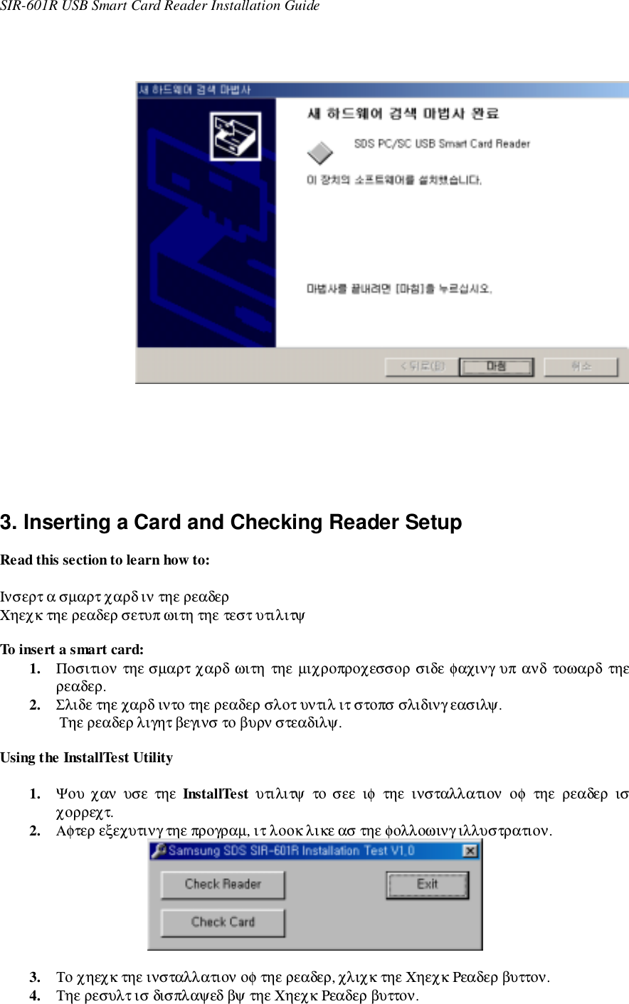 SIR-601R USB Smart Card Reader Installation Guide    3. Inserting a Card and Checking Reader SetupRead this section to learn how to:Ινσερτ α σµαρτ χαρδ ιν τηε ρεαδερΧηεχκ τηε ρεαδερ σετυπ ωιτη τηε τεστ υτιλιτψTo insert a smart card:1. Ποσιτιον τηε σµαρτ χαρδ ωιτη τηε µιχροπροχεσσορ σιδε φαχινγ υπ ανδ τοωαρδ τηερεαδερ.2. Σλιδε τηε χαρδ ιντο τηε ρεαδερ σλοτ υντιλ ιτ στοπσ σλιδινγ εασιλψ.Τηε ρεαδερ λιγητ βεγινσ το βυρν στεαδιλψ.Using the InstallTest Utility1. Ψου χαν  υσε  τηε  InstallTest  υτιλιτψ το σεε ιφ τηε ινσταλλατιον οφ τηε ρεαδερ ισχορρεχτ.2. Αφτερ εξεχυτινγ τηε προγραµ, ιτ λοοκ λικε ασ τηε φολλοωινγ ιλλυστρατιον.3. Το χηεχκ τηε ινσταλλατιον οφ τηε ρεαδερ, χλιχκ τηε Χηεχκ Ρεαδερ βυττον.4. Τηε ρεσυλτ ισ δισπλαψεδ βψ τηε Χηεχκ Ρεαδερ βυττον.