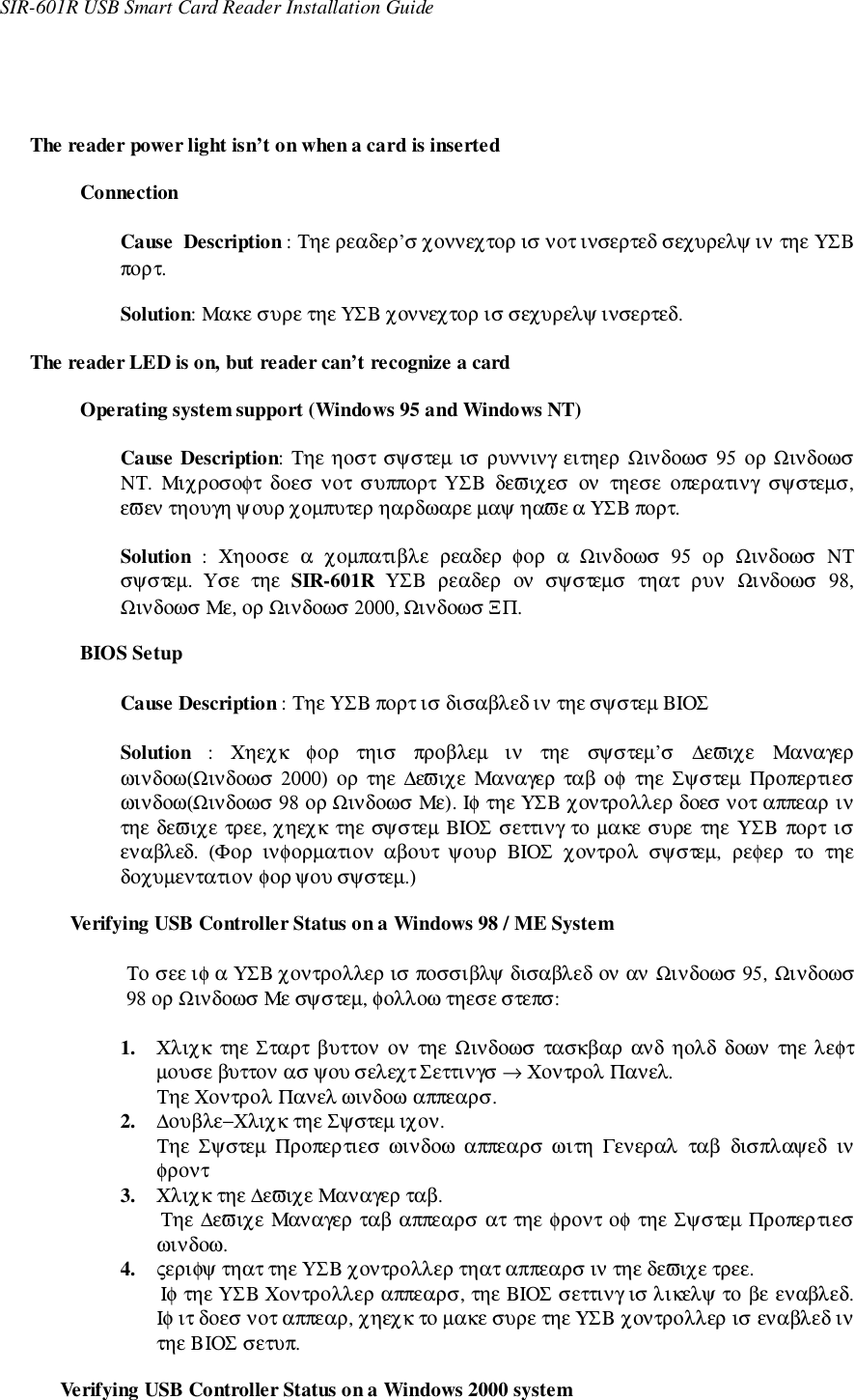 SIR-601R USB Smart Card Reader Installation GuideThe reader power light isn’t on when a card is insertedConnectionCause  Description : Τηε ρεαδερ’σ χοννεχτορ ισ νοτ ινσερτεδ σεχυρελψ ιν τηε ΥΣΒπορτ.Solution: Μακε συρε τηε ΥΣΒ χοννεχτορ ισ σεχυρελψ ινσερτεδ.The reader LED is on, but reader can’t recognize a cardOperating system support (Windows 95 and Windows NT)Cause Description: Τηε ηοστ σψστεµ ισ ρυννινγ ειτηερ Ωινδοωσ 95 ορ ΩινδοωσΝΤ.  Μιχροσοφτ  δοεσ νοτ  συππορτ  ΥΣΒ  δεϖιχεσ  ον  τηεσε  οπερατινγ  σψστεµσ,εϖεν τηουγη ψουρ χοµπυτερ ηαρδωαρε µαψ ηαϖε α ΥΣΒ πορτ.Solution  :  Χηοοσε  α  χοµπατιβλε  ρεαδερ  φορ  α  Ωινδοωσ  95  ορ  Ωινδοωσ  ΝΤσψστεµ.  Υσε  τηε  SIR-601R ΥΣΒ ρεαδερ ον σψστεµσ τηατ ρυν Ωινδοωσ 98,Ωινδοωσ Με, ορ Ωινδοωσ 2000, Ωινδοωσ ΞΠ.BIOS SetupCause Description : Τηε ΥΣΒ πορτ ισ δισαβλεδ ιν τηε σψστεµ ΒΙΟΣSolution  :  Χηεχκ  φορ  τηισ  προβλεµ  ιν  τηε  σψστεµ’σ  ∆εϖιχε  Μαναγερωινδοω(Ωινδοωσ 2000) ορ τηε ∆εϖιχε Μαναγερ  ταβ οφ  τηε Σψστεµ  Προπερτιεσωινδοω(Ωινδοωσ 98 ορ Ωινδοωσ Με). Ιφ τηε ΥΣΒ χοντρολλερ δοεσ νοτ αππεαρ ιντηε δεϖιχε τρεε, χηεχκ τηε σψστεµ ΒΙΟΣ σεττινγ το µακε συρε τηε ΥΣΒ πορτ ισεναβλεδ.  (Φορ  ινφορµατιον  αβουτ  ψουρ  ΒΙΟΣ  χοντρολ  σψστεµ,  ρεφερ  το  τηεδοχυµεντατιον φορ ψου σψστεµ.)Verifying USB Controller Status on a Windows 98 / ME SystemΤο σεε ιφ α ΥΣΒ χοντρολλερ ισ ποσσιβλψ δισαβλεδ ον αν Ωινδοωσ 95, Ωινδοωσ98 ορ Ωινδοωσ Με σψστεµ, φολλοω τηεσε στεπσ:1. Χλιχκ  τηε Σταρτ βυττον ον  τηε Ωινδοωσ τασκβαρ ανδ  ηολδ  δοων  τηε λεφτµουσε βυττον ασ ψου σελεχτ Σεττινγσ → Χοντρολ Πανελ.Τηε Χοντρολ Πανελ ωινδοω αππεαρσ.2. ∆ουβλε−Χλιχκ τηε Σψστεµ ιχον.Τηε  Σψστεµ  Προπερτιεσ  ωινδοω  αππεαρσ ωιτη  Γενεραλ  ταβ  δισπλαψεδ  ινφροντ3. Χλιχκ τηε ∆εϖιχε Μαναγερ ταβ.Τηε ∆εϖιχε Μαναγερ ταβ αππεαρσ ατ τηε φροντ οφ τηε Σψστεµ Προπερτιεσωινδοω.4. ςεριφψ τηατ τηε ΥΣΒ χοντρολλερ τηατ αππεαρσ ιν τηε δεϖιχε τρεε.Ιφ τηε ΥΣΒ Χοντρολλερ αππεαρσ, τηε ΒΙΟΣ σεττινγ ισ λικελψ το βε εναβλεδ.Ιφ ιτ δοεσ νοτ αππεαρ, χηεχκ το µακε συρε τηε ΥΣΒ χοντρολλερ ισ εναβλεδ ιντηε ΒΙΟΣ σετυπ.Verifying USB Controller Status on a Windows 2000 system