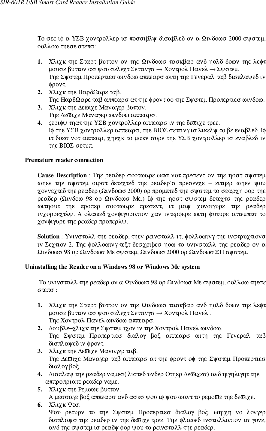 SIR-601R USB Smart Card Reader Installation GuideΤο σεε ιφ α ΥΣΒ χοντρολλερ ισ ποσσιβλψ δισαβλεδ ον α Ωινδοωσ 2000 σψστεµ,φολλοω τηεσε στεπσ:1. Χλιχκ  τηε Σταρτ βυττον ον  τηε Ωινδοωσ τασκβαρ ανδ  ηολδ  δοων  τηε λεφτµουσε βυττον ασ ψου σελεχτ Σεττινγσ → Χοντρολ Πανελ → Σψστεµ.Τηε Σψστεµ Προπερτιεσ ωινδοω αππεαρσ ωιτη τηε Γενεραλ ταβ δισπλαψεδ ινφροντ.2. Χλιχκ τηε ΗαρδΩαρε ταβ.Τηε ΗαρδΩαρε ταβ αππεαρσ ατ τηε φροντ οφ τηε Σψστεµ Προπερτιεσ ωινδοω.3. Χλιχκ τηε ∆εϖιχε Μαναγερ βυττον.Τηε ∆εϖιχε Μαναγερ ωινδοω αππεαρσ.4. ςεριφψ τηατ τηε ΥΣΒ χοντρολλερ αππεαρσ ιν τηε δεϖιχε τρεε.Ιφ τηε ΥΣΒ χοντρολλερ αππεαρσ, τηε ΒΙΟΣ σεττινγ ισ λικελψ το βε εναβλεδ. Ιφιτ δοεσ νοτ αππεαρ, χηεχκ το µακε συρε τηε ΥΣΒ χοντρολλερ ισ εναβλεδ ιντηε ΒΙΟΣ σετυπ.Premature reader connectionCause Description : Τηε ρεαδερ σοφτωαρε ωασ νοτ πρεσεντ ον τηε ηοστ σψστεµωηεν  τηε  σψστεµ  φιρστ  δετεχτεδ  τηε  ρεαδερ’σ  πρεσενχε  – ειτηερ ωηεν ψουχοννεχτεδ τηε ρεαδερ (Ωινδοωσ 2000) ορ προµπτεδ τηε σψστεµ το σεαρχη φορ τηερεαδερ  (Ωινδοω  98  ορ  Ωινδοωσ  Με.)  Ιφ  τηε  ηοστ  σψστεµ  δετεχτσ  τηε  ρεαδερωιτηουτ  τηε  προπερ  σοφτωαρε  πρεσεντ,  ιτ  µαψ  χονφιγυρε  τηε  ρεαδερινχορρεχτλψ.  Α φλαωεδ χονφιγυρατιον χαν  ιντερφερε ωιτη  φυτυρε  αττεµπτσ  τοχονφιγυρε τηε ρεαδερ προπερλψ.Solution : Υνινσταλλ τηε ρεαδερ, τηεν ρεινσταλλ ιτ, φολλοωινγ τηε ινστρυχτιονσιν Σεχτιον 2. Τηε φολλοωινγ τεξτ δεσχριβεσ  ηοω το υνινσταλλ τηε ρεαδερ ον αΩινδοωσ 98 ορ Ωινδοωσ Με σψστεµ, Ωινδοωσ 2000 ορ Ωινδοωσ ΞΠ σψστεµ.Uninstalling the Reader on a Windows 98 or Windows Me system Το υνινσταλλ τηε ρεαδερ ον α Ωινδοωσ 98 ορ Ωινδοωσ Με σψστεµ, φολλοω τηεσεστεπσ :1. Χλιχκ  τηε Σταρτ βυττον ον  τηε Ωινδοωσ τασκβαρ ανδ  ηολδ  δοων  τηε λεφτµουσε βυττον ασ ψου σελεχτ Σεττινγσ → Χοντρολ Πανελ .Τηε Χοντρολ Πανελ ωινδοω αππεαρσ.2. ∆ουβλε−χλιχκ τηε Σψστεµ ιχον ιν τηε Χοντρολ Πανελ ωινδοω.Τηε  Σψστεµ  Προπερτιεσ  διαλογ  βοξ  αππεαρσ  ωιτη  τηε  Γενεραλ  ταβδισπλαψεδ ιν φροντ.3. Χλιχκ τηε ∆εϖιχε Μαναγερ ταβ.Τηε ∆εϖιχε Μαναγερ ταβ αππεαρσ ατ τηε φροντ οφ τηε Σψστεµ Προπερτιεσδιαλογ βοξ.4. ∆ισπλαψ τηε ρεαδερ ναµεσ( λιστεδ υνδερ Οτηερ ∆εϖιχεσ) ανδ ηιγηλιγητ τηε αππροπριατε ρεαδερ ναµε.5. Χλιχκ τηε Ρεµοϖε βυττον.Α µεσσαγε βοξ αππεαρσ ανδ ασκσ ψου ιφ ψου ωαντ το ρεµοϖε τηε δεϖιχε.6. Χλιχκ Ψεσ.Ψου  ρετυρν  το  τηε  Σψστεµ  Προπερτιεσ  διαλογ  βοξ,  ωηιχη  νο  λονγερδισπλαψσ τηε ρεαδερ ιν τηε δεϖιχε τρεε. Τηε φλαωεδ  ινσταλλατιον ισ γονε,ανδ τηε σψστεµ ισ ρεαδψ φορ ψου το ρεινσταλλ τηε ρεαδερ.