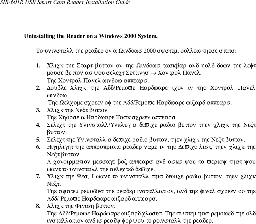 SIR-601R USB Smart Card Reader Installation GuideUninstalling the Reader on a Windows 2000 System.Το υνινσταλλ τηε ρεαδερ ον α Ωινδοωσ 2000 σψστεµ, φολλοω τηεσε στεπσ:1. Χλιχκ  τηε Σταρτ βυττον ον  τηε Ωινδοωσ τασκβαρ ανδ  ηολδ  δοων  τηε λεφτµουσε βυττον ασ ψου σελεχτ Σεττινγσ → Χοντρολ Πανελ.Τηε Χοντρολ Πανελ ωινδοω αππεαρσ.2. ∆ουβλε−Χλιχκ  τηε  Αδδ/Ρεµοϖε  Ηαρδωαρε  ιχον  ιν  τηε  Χοντρολ  Πανελωινδοω.Τηε Ωελχοµε σχρεεν οφ τηε Αδδ/Ρεµοϖε Ηαρδωαρε ωιζαρδ αππεαρσ.3. Χλιχκ τηε Νεξτ βυττονΤηε Χηοοσε α Ηαρδωαρε Τασκ σχρεεν αππεαρσ.4. Σελεχτ τηε Υνινσταλλ/Υνπλυγ α δεϖιχε ραδιο βυττον τηεν χλιχκ τηε Νεξτβυττον.5. Σελεχτ τηε Υνινσταλλ α δεϖιχε ραδιο βυττον, τηεν χλιχκ τηε Νεξτ βυττον.6. Ηιγηλιγητ τηε αππροπριατε ρεαδερ ναµε ιν τηε ∆εϖιχε λιστ, τηεν χλιχκ τηεΝεξτ βυττον.Α χονφιρµατιον  µεσσαγε βοξ αππεαρσ  ανδ ασκσ  ψου  το  ϖεριφψ  τηατ ψουωαντ το υνινσταλλ τηε σελεχτεδ δεϖιχε.7. Χλιχκ τηε Ψεσ, Ι ωαντ το υνινσταλλ τηισ δεϖιχε ραδιο βυττον, τηεν χλιχκΝεξτ.Τηε σψστεµ ρεµοϖεσ τηε ρεαδερ ινσταλλατιον, ανδ τηε φιναλ σχρεεν οφ τηεΑδδ/ Ρεµοϖε Ηαρδωαρε ωιζαρδ αππεαρσ.8. Χλιχκ τηε Φινιση βυττον.Τηε Αδδ/Ρεµοϖε Ηαρδωαρε ωιζαρδ χλοσεσ. Τηε σψστεµ ηασ ρεµοϖεδ τηε ολδινσταλλατιον ανδ ισ ρεαδψ φορ ψου το ρεινσταλλ τηε ρεαδερ.