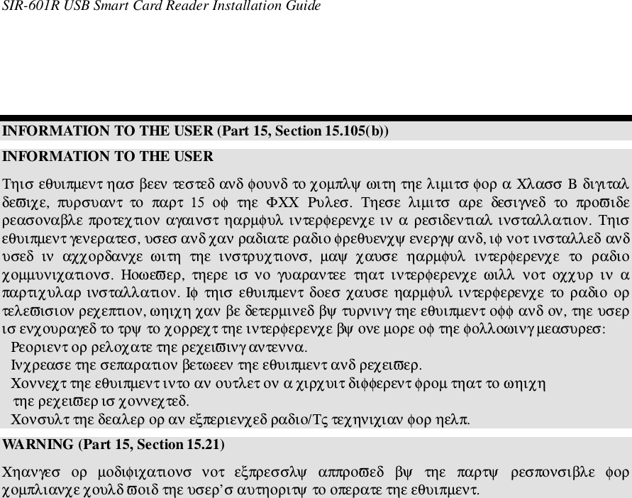 SIR-601R USB Smart Card Reader Installation GuideINFORMATION TO THE USER (Part 15, Section 15.105(b))INFORMATION TO THE USERΤηισ εθυιπµεντ ηασ βεεν τεστεδ ανδ φουνδ το χοµπλψ ωιτη τηε λιµιτσ φορ α Χλασσ Β διγιταλδεϖιχε,  πυρσυαντ  το  παρτ  15  οφ  τηε  ΦΧΧ  Ρυλεσ.  Τηεσε  λιµιτσ  αρε  δεσιγνεδ  το  προϖιδερεασοναβλε προτεχτιον αγαινστ ηαρµφυλ ιντερφερενχε ιν α  ρεσιδεντιαλ ινσταλλατιον. Τηισεθυιπµεντ γενερατεσ, υσεσ ανδ χαν ραδιατε ραδιο φρεθυενχψ ενεργψ ανδ, ιφ νοτ ινσταλλεδ ανδυσεδ  ιν  αχχορδανχε  ωιτη  τηε  ινστρυχτιονσ,  µαψ  χαυσε  ηαρµφυλ  ιντερφερενχε  το  ραδιοχοµµυνιχατιονσ.  Ηοωεϖερ,  τηερε  ισ νο  γυαραντεε  τηατ  ιντερφερενχε  ωιλλ  νοτ  οχχυρ  ιν  απαρτιχυλαρ ινσταλλατιον. Ιφ τηισ εθυιπµεντ δοεσ χαυσε  ηαρµφυλ ιντερφερενχε  το  ραδιο ορτελεϖισιον ρεχεπτιον, ωηιχη χαν βε δετερµινεδ βψ τυρνινγ τηε εθυιπµεντ οφφ ανδ ον, τηε υσερισ ενχουραγεδ το τρψ το χορρεχτ τηε ιντερφερενχε βψ ονε µορε οφ τηε φολλοωινγ µεασυρεσ:Ρεοριεντ ορ ρελοχατε τηε ρεχειϖινγ αντεννα.Ινχρεασε τηε σεπαρατιον βετωεεν τηε εθυιπµεντ ανδ ρεχειϖερ.Χοννεχτ τηε εθυιπµεντ ιντο αν ουτλετ ον α χιρχυιτ διφφερεντ φροµ τηατ το ωηιχη   τηε ρεχειϖερ ισ χοννεχτεδ.Χονσυλτ τηε δεαλερ ορ αν εξπεριενχεδ ραδιο/Τς τεχηνιχιαν φορ ηελπ.WARNING (Part 15, Section 15.21)Χηανγεσ  ορ  µοδιφιχατιονσ  νοτ  εξπρεσσλψ  αππροϖεδ  βψ  τηε  παρτψ  ρεσπονσιβλε  φορχοµπλιανχε χουλδ ϖοιδ τηε υσερ’σ αυτηοριτψ το οπερατε τηε εθυιπµεντ.