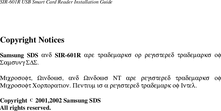 SIR-601R USB Smart Card Reader Installation GuideCopyright NoticesSamsung SDS ανδ SIR-601R  αρε  τραδεµαρκσ  ορ  ρεγιστερεδ  τραδεµαρκσ  οφΣαµσυνγ Σ∆Σ.Μιχροσοφτ,  Ωινδοωσ,  ανδ  Ωινδοωσ  ΝΤ  αρε  ρεγιστερεδ  τραδεµαρκσ  οφΜιχροσοφτ Χορπορατιον. Πεντιυµ ισ α ρεγιστερεδ τραδεµαρκ οφ Ιντελ.Copyright C 2001,2002 Samsung SDSAll rights reserved.