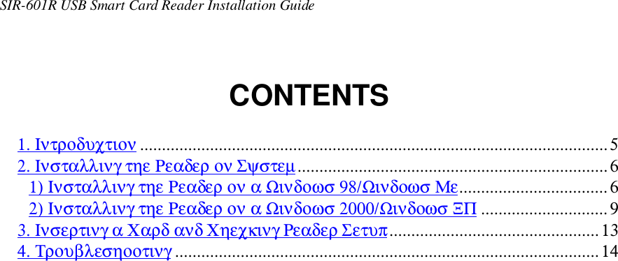 SIR-601R USB Smart Card Reader Installation GuideCONTENTS1. Ιντροδυχτιον ...........................................................................................................52. Ινσταλλινγ τηε Ρεαδερ ον Σψστεµ.......................................................................61) Ινσταλλινγ τηε Ρεαδερ ον α Ωινδοωσ 98/Ωινδοωσ Με..................................62) Ινσταλλινγ τηε Ρεαδερ ον α Ωινδοωσ 2000/Ωινδοωσ ΞΠ .............................93. Ινσερτινγ α Χαρδ ανδ Χηεχκινγ Ρεαδερ Σετυπ................................................134. Τρουβλεσηοοτινγ .................................................................................................14