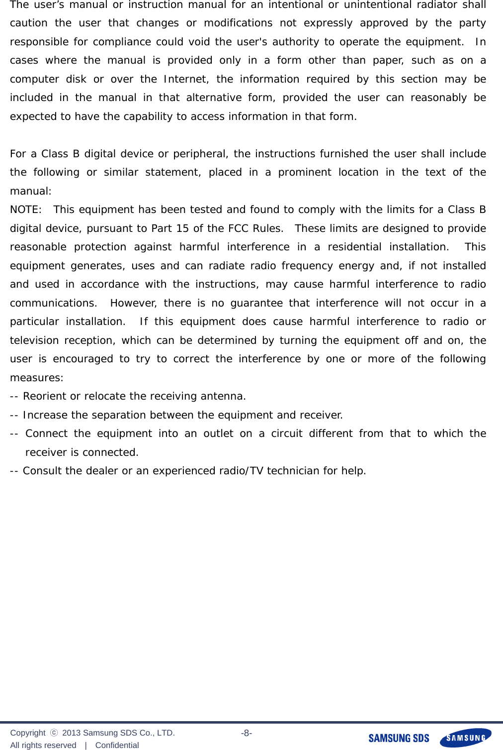              Copyright  ⓒ  2013 Samsung SDS Co., LTD. All rights reserved  |  Confidential                       -8-  The user’s manual or instruction manual for an intentional or unintentional radiator shall caution the user that changes or modifications not expressly approved by the party responsible for compliance could void the user&apos;s authority to operate the equipment.  In cases where the manual is provided only in a form other than paper, such as on a computer disk or over the Internet, the information required by this section may be included in the manual in that alternative form, provided the user can reasonably be expected to have the capability to access information in that form.  For a Class B digital device or peripheral, the instructions furnished the user shall include the following or similar statement, placed in a prominent location in the text of the manual:    NOTE:  This equipment has been tested and found to comply with the limits for a Class B digital device, pursuant to Part 15 of the FCC Rules.  These limits are designed to provide reasonable protection against harmful interference in a residential installation.  This equipment generates, uses and can radiate radio frequency energy and, if not installed and used in accordance with the instructions, may cause harmful interference to radio communications.  However, there is no guarantee that interference will not occur in a particular installation.  If this equipment does cause harmful interference to radio or television reception, which can be determined by turning the equipment off and on, the user is encouraged to try to correct the interference by one or more of the following  measures: -- Reorient or relocate the receiving antenna.   -- Increase the separation between the equipment and receiver.   -- Connect the equipment into an outlet on a circuit different from that to which the receiver is connected.   -- Consult the dealer or an experienced radio/TV technician for help.  