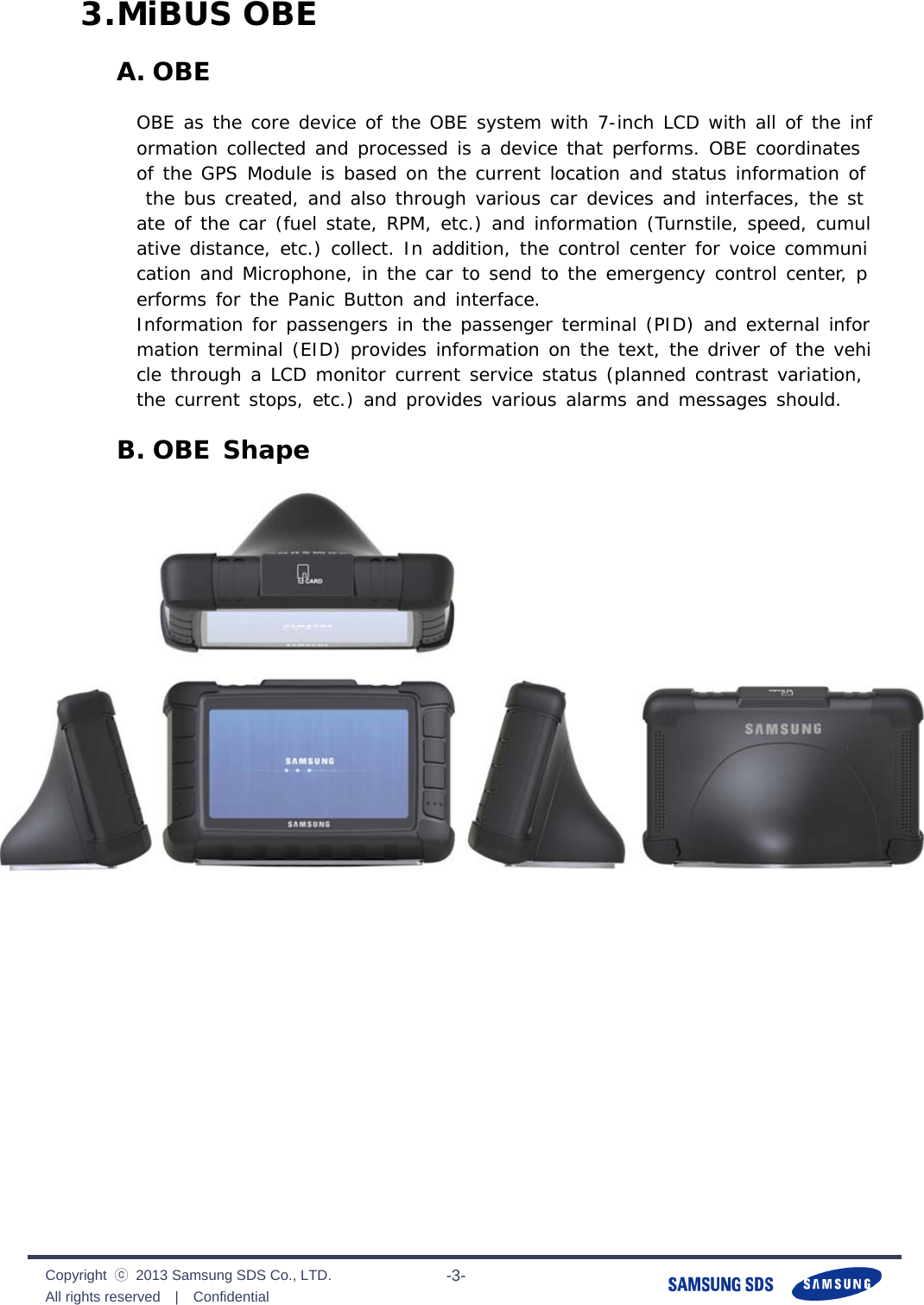              Copyright  ⓒ  2013 Samsung SDS Co., LTD. All rights reserved  |  Confidential                       -3- 3. MiBUS OBE A. OBE OBE as the core device of the OBE system with 7-inch LCD with all of the information collected and processed is a device that performs. OBE coordinates of the GPS Module is based on the current location and status information of the bus created, and also through various car devices and interfaces, the state of the car (fuel state, RPM, etc.) and information (Turnstile, speed, cumulative distance, etc.) collect. In addition, the control center for voice communication and Microphone, in the car to send to the emergency control center, performs for the Panic Button and interface. Information for passengers in the passenger terminal (PID) and external information terminal (EID) provides information on the text, the driver of the vehicle through a LCD monitor current service status (planned contrast variation, the current stops, etc.) and provides various alarms and messages should. B. OBE Shape 