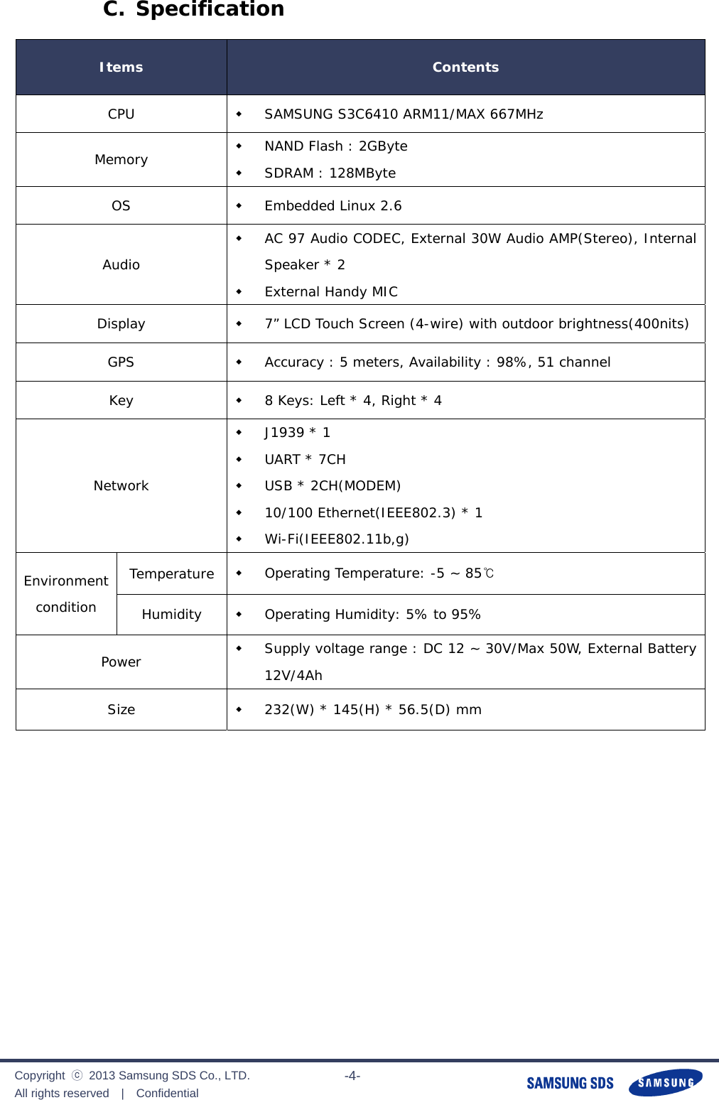              Copyright  ⓒ  2013 Samsung SDS Co., LTD. All rights reserved  |  Confidential                       -4- C. Specification Items  Contents CPU   SAMSUNG S3C6410 ARM11/MAX 667MHz Memory   NAND Flash : 2GByte  SDRAM : 128MByte OS   Embedded Linux 2.6 Audio  AC 97 Audio CODEC, External 30W Audio AMP(Stereo), Internal Speaker * 2  External Handy MIC Display   7” LCD Touch Screen (4-wire) with outdoor brightness(400nits) GPS   Accuracy : 5 meters, Availability : 98%, 51 channel Key   8 Keys: Left * 4, Right * 4  Network  J1939 * 1  UART * 7CH  USB * 2CH(MODEM)  10/100 Ethernet(IEEE802.3) * 1  Wi-Fi(IEEE802.11b,g) Environment condition Temperature   Operating Temperature: -5 ~ 85℃ Humidity   Operating Humidity: 5% to 95% Power   Supply voltage range : DC 12 ~ 30V/Max 50W, External Battery 12V/4Ah Size   232(W) * 145(H) * 56.5(D) mm            