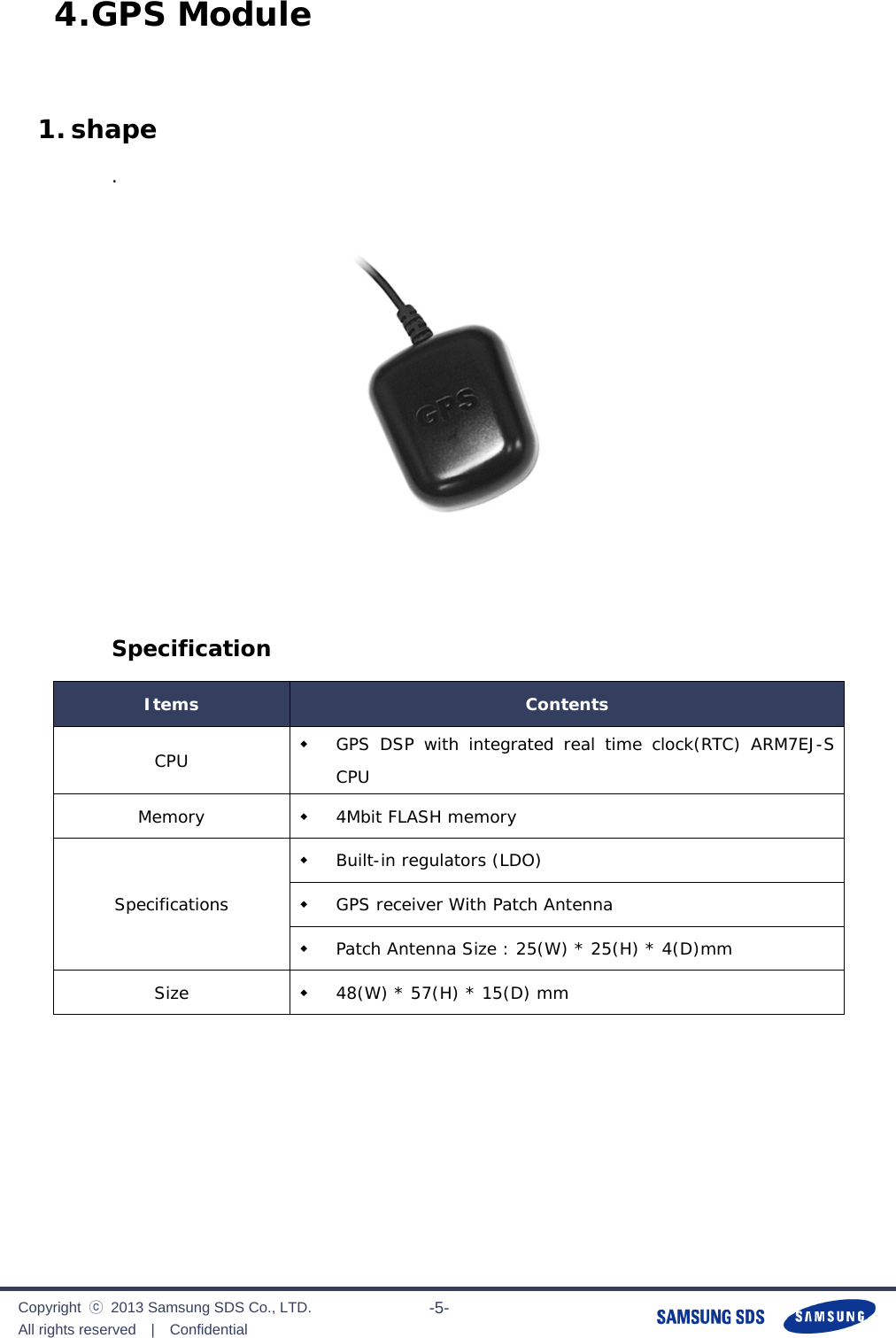              Copyright  ⓒ  2013 Samsung SDS Co., LTD. All rights reserved  |  Confidential                       -5- 4. GPS Module  1. shape .     Specification Items  Contents CPU   GPS DSP with integrated real time clock(RTC) ARM7EJ-S CPU Memory   4Mbit FLASH memory Specifications  Built-in regulators (LDO)  GPS receiver With Patch Antenna  Patch Antenna Size : 25(W) * 25(H) * 4(D)mm Size   48(W) * 57(H) * 15(D) mm    