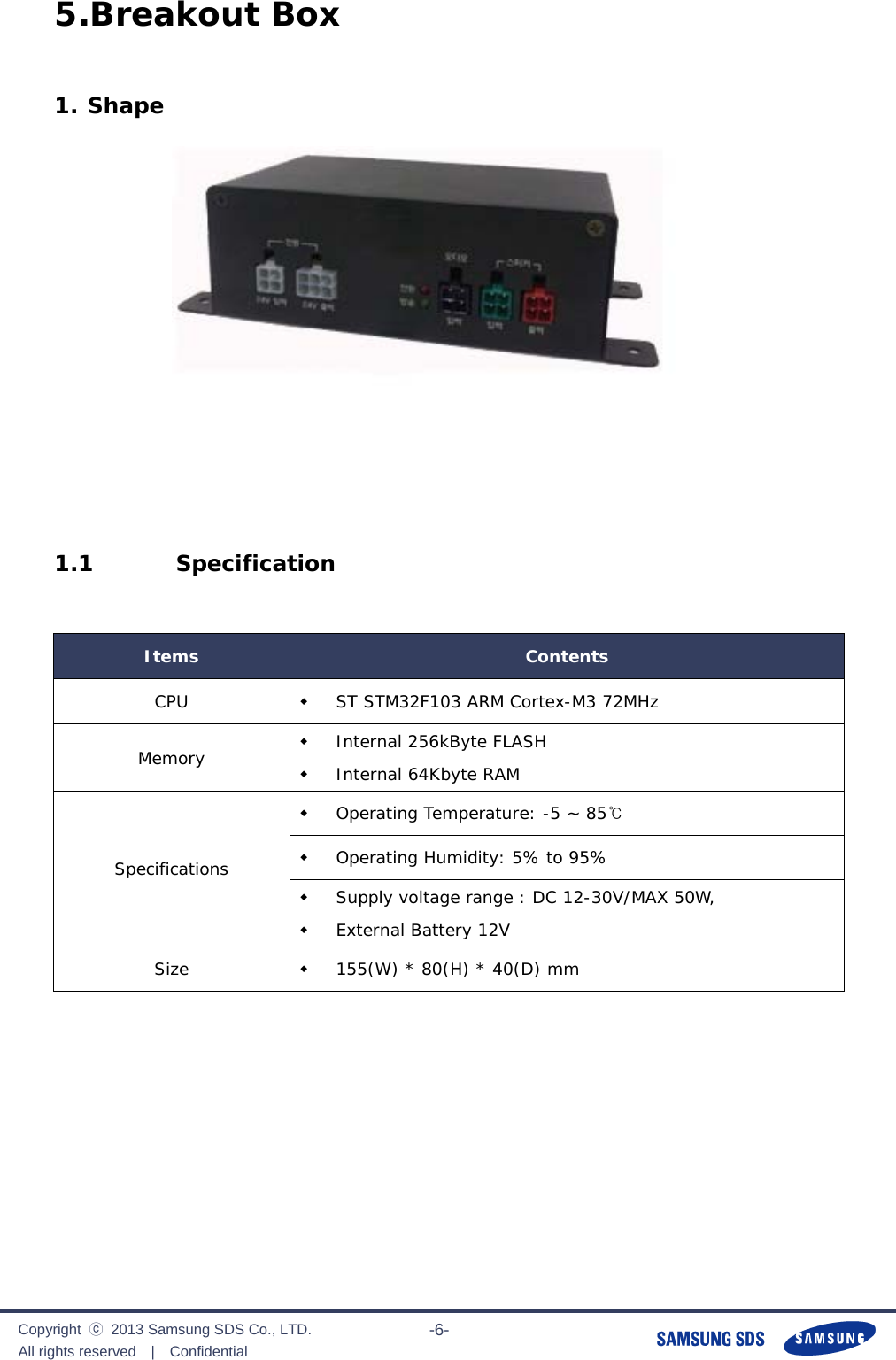              Copyright  ⓒ  2013 Samsung SDS Co., LTD. All rights reserved  |  Confidential                       -6- 5.Breakout Box  1. Shape     1.1  Specification  Items  Contents CPU   ST STM32F103 ARM Cortex-M3 72MHz Memory   Internal 256kByte FLASH  Internal 64Kbyte RAM Specifications  Operating Temperature: -5 ~ 85℃  Operating Humidity: 5% to 95%  Supply voltage range : DC 12-30V/MAX 50W,  External Battery 12V Size   155(W) * 80(H) * 40(D) mm         