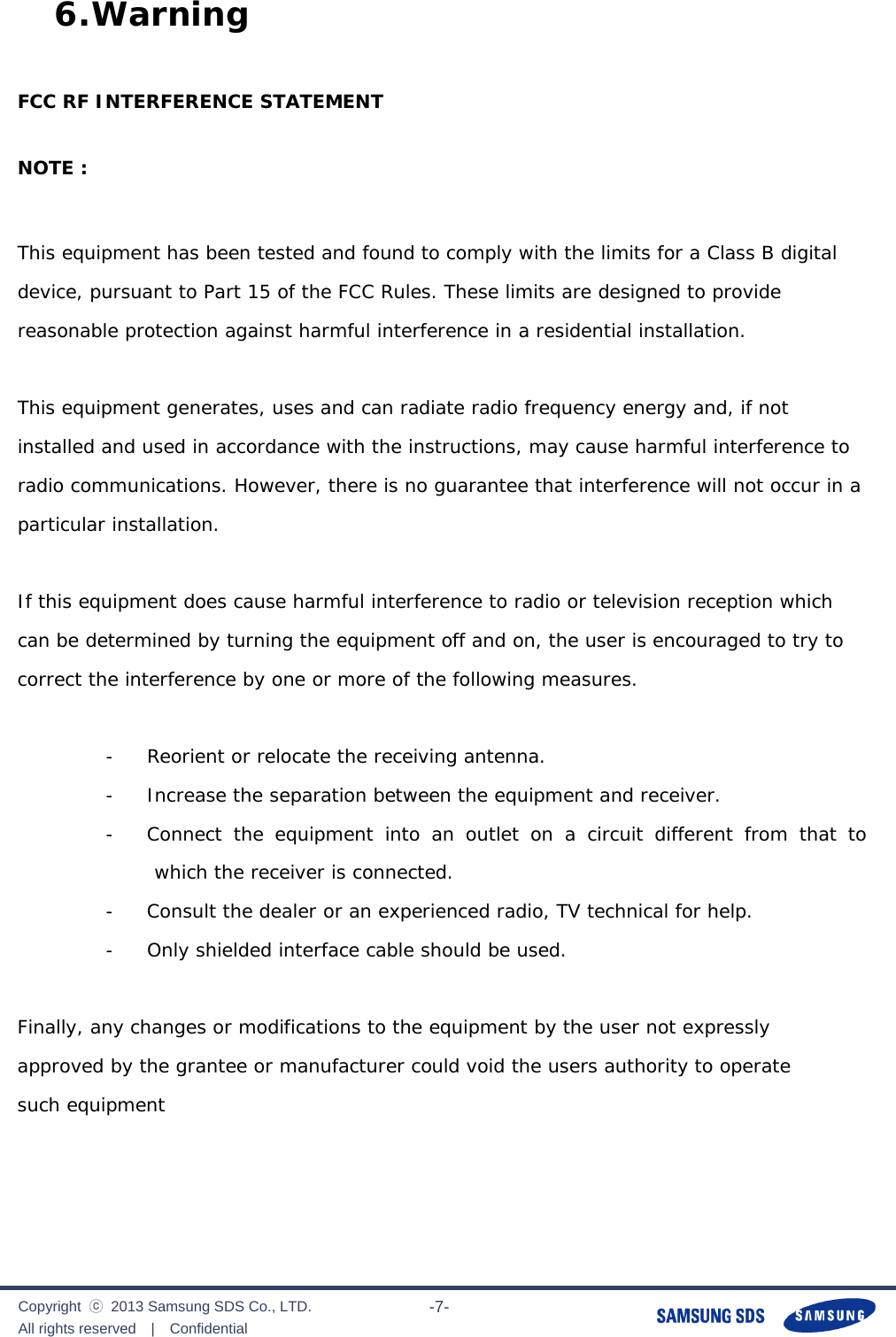              Copyright  ⓒ  2013 Samsung SDS Co., LTD. All rights reserved  |  Confidential                       -7- 6. Warning  FCC RF INTERFERENCE STATEMENT   NOTE :   This equipment has been tested and found to comply with the limits for a Class B digital device, pursuant to Part 15 of the FCC Rules. These limits are designed to provide reasonable protection against harmful interference in a residential installation.   This equipment generates, uses and can radiate radio frequency energy and, if not installed and used in accordance with the instructions, may cause harmful interference to radio communications. However, there is no guarantee that interference will not occur in a particular installation.   If this equipment does cause harmful interference to radio or television reception which can be determined by turning the equipment off and on, the user is encouraged to try to correct the interference by one or more of the following measures.   -     Reorient or relocate the receiving antenna.  -     Increase the separation between the equipment and receiver.  -     Connect the equipment into an outlet on a circuit different from that to which the receiver is connected.  -     Consult the dealer or an experienced radio, TV technical for help.  -     Only shielded interface cable should be used.   Finally, any changes or modifications to the equipment by the user not expressly  approved by the grantee or manufacturer could void the users authority to operate  such equipment      
