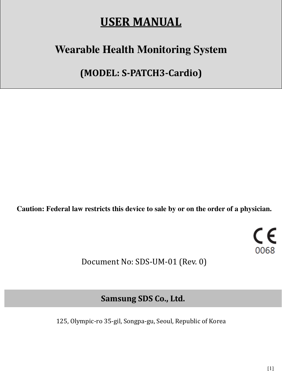      [1]       USER MANUAL  Wearable Health Monitoring System    (MODEL: S-PATCH3-Cardio)          Caution: Federal law restricts this device to sale by or on the order of a physician.   Document No: SDS-UM-01 (Rev. 0)   Samsung SDS Co., Ltd.  125, Olympic-ro 35-gil, Songpa-gu, Seoul, Republic of Korea    