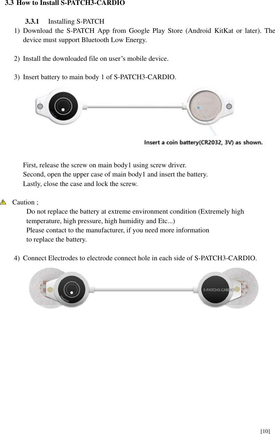      [10]    3.3 How to Install S-PATCH3-CARDIO  3.3.1 Installing S-PATCH 1) Download  the  S-PATCH  App  from  Google  Play  Store (Android  KitKat  or  later).  The device must support Bluetooth Low Energy.  2) Install the downloaded file on user’s mobile device.  3) Insert battery to main body 1 of S-PATCH3-CARDIO.   First, release the screw on main body1 using screw driver. Second, open the upper case of main body1 and insert the battery.   Lastly, close the case and lock the screw.   Caution ;       Do not replace the battery at extreme environment condition (Extremely high   temperature, high pressure, high humidity and Etc...) Please contact to the manufacturer, if you need more information to replace the battery.  4) Connect Electrodes to electrode connect hole in each side of S-PATCH3-CARDIO.         S-PATCH3-CARDIO 