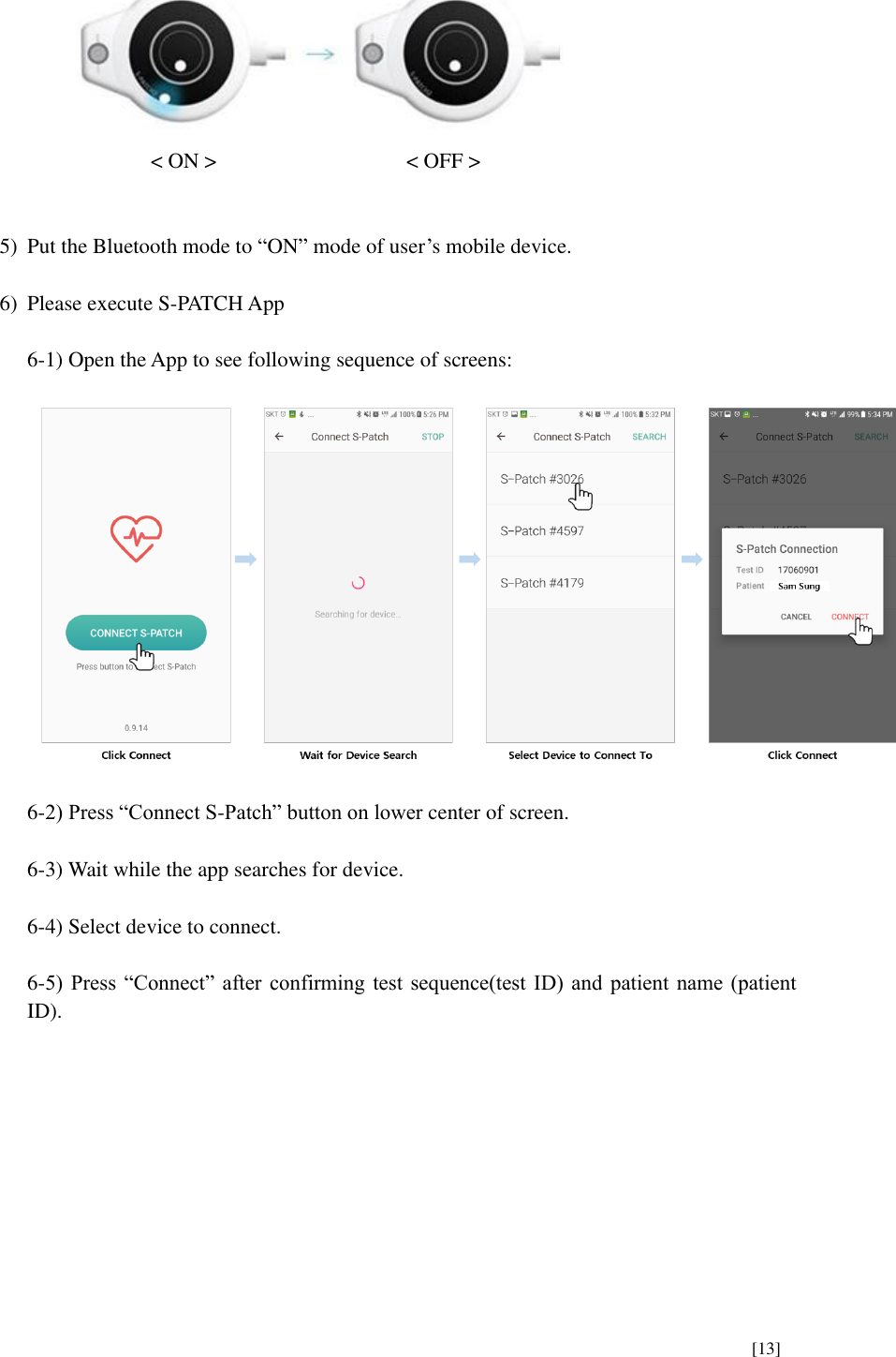      [13]   &lt; ON &gt;        &lt; OFF &gt;   5) Put the Bluetooth mode to “ON” mode of user’s mobile device.  6) Please execute S-PATCH App  6-1) Open the App to see following sequence of screens:    6-2) Press “Connect S-Patch” button on lower center of screen.  6-3) Wait while the app searches for device.  6-4) Select device to connect.  6-5)  Press “Connect”  after  confirming  test  sequence(test ID)  and  patient name  (patient ID).          