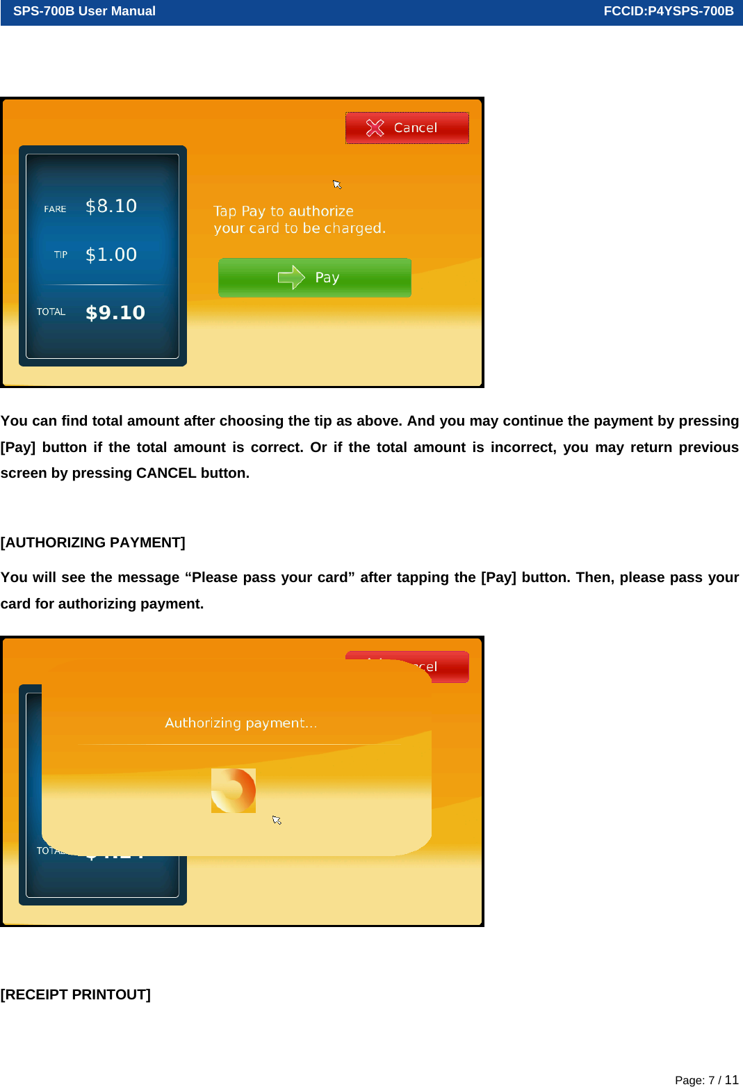  SPS-700B User Manual                                                                      FCCID:P4YSPS-700B Page: 7 / 11  You can find total amount after choosing the tip as above. And you may continue the payment by pressing [Pay] button if the total amount is correct. Or if the total amount is incorrect, you may return previous screen by pressing CANCEL button.  [AUTHORIZING PAYMENT] You will see the message “Please pass your card” after tapping the [Pay] button. Then, please pass your card for authorizing payment.   [RECEIPT PRINTOUT] 