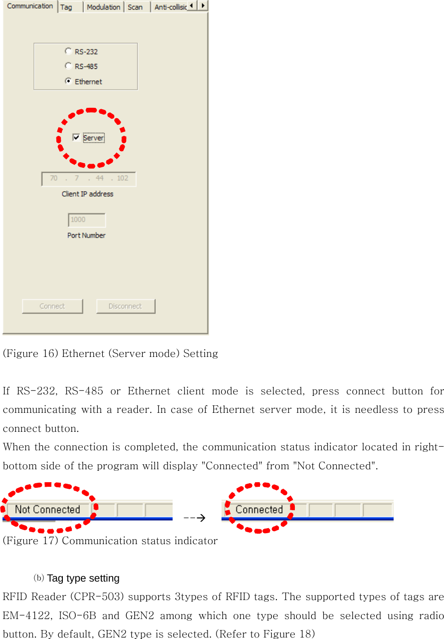  (Figure 16) Ethernet (Server mode) Setting  If  RS-232,  RS-485  or  Ethernet  client  mode  is  selected,  press  connect  button  for communicating with  a reader. In case of Ethernet server mode, it is needless to press connect button. When the connection is completed, the communication status indicator located in right-bottom side of the program will display &quot;Connected&quot; from &quot;Not Connected&quot;.    --Æ     (Figure 17) Communication status indicator  ⒝ Tag type setting RFID Reader (CPR-503) supports 3types of RFID tags. The supported types of tags are EM-4122,  ISO-6B  and  GEN2  among  which  one  type  should  be  selected  using  radio button. By default, GEN2 type is selected. (Refer to Figure 18) 
