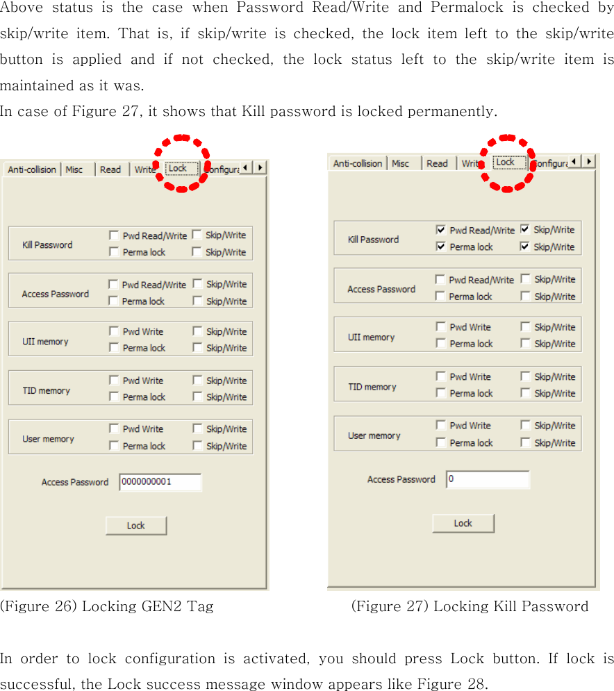 Above  status  is  the  case  when  Password  Read/Write  and  Permalock  is  checked  by skip/write  item.  That  is,  if  skip/write  is  checked,  the  lock  item  left  to  the  skip/write button  is  applied  and  if  not  checked, the lock status left to the  skip/write  item  is maintained as it was. In case of Figure 27, it shows that Kill password is locked permanently.            (Figure 26) Locking GEN2 Tag                   (Figure 27) Locking Kill Password  In  order  to  lock  configuration  is  activated,  you  should  press  Lock  button.  If  lock  is successful, the Lock success message window appears like Figure 28.   