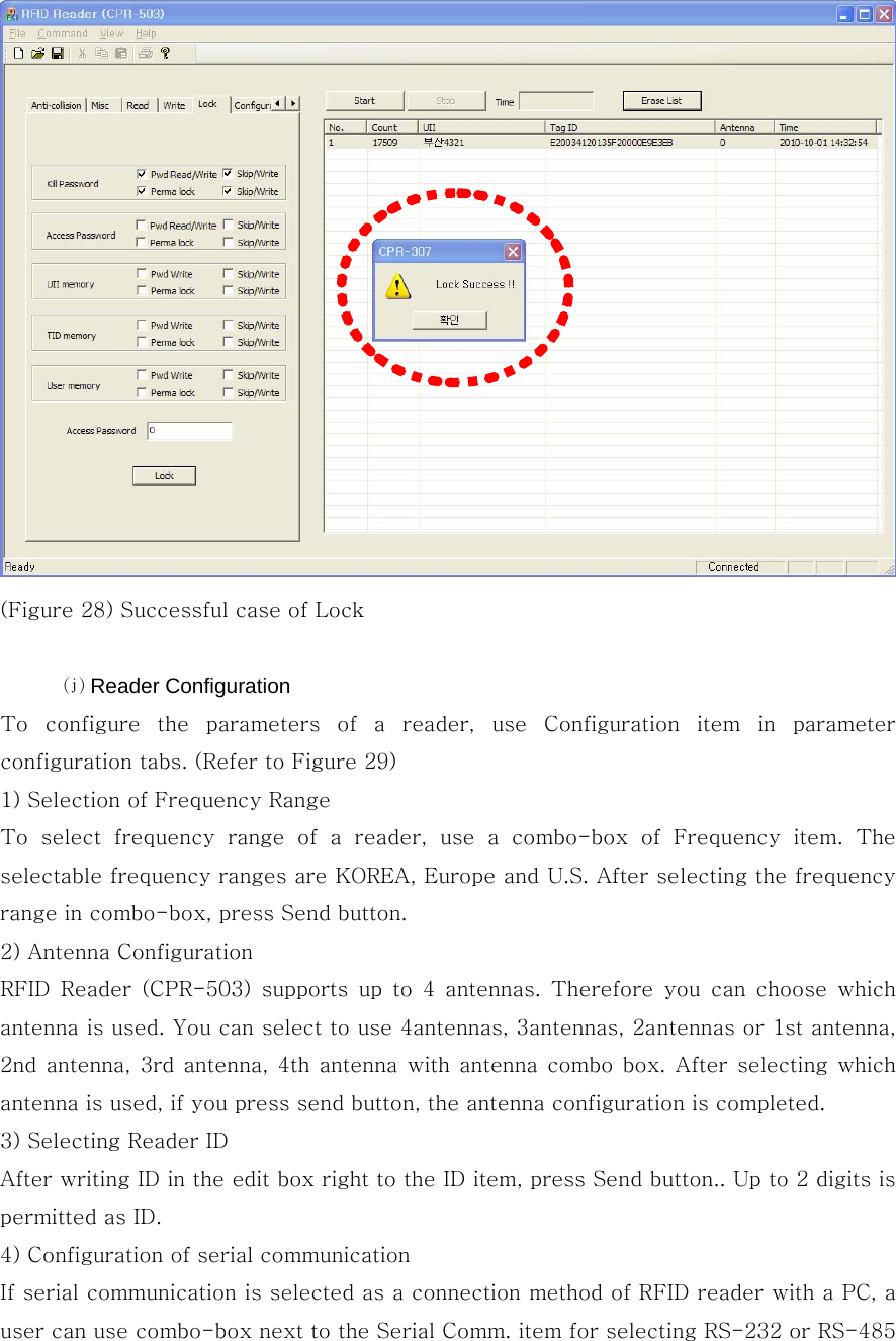  (Figure 28) Successful case of Lock  ⒥ Reader Configuration To  configure  the  parameters  of  a  reader,  use  Configuration  item  in  parameter configuration tabs. (Refer to Figure 29) 1) Selection of Frequency Range To  select  frequency  range  of  a  reader,  use  a  combo-box  of  Frequency item. The selectable frequency ranges are KOREA, Europe and U.S. After selecting the frequency range in combo-box, press Send button. 2) Antenna Configuration RFID  Reader  (CPR-503)  supports  up  to  4  antennas.  Therefore  you  can  choose  which antenna is used. You can select to use 4antennas, 3antennas, 2antennas or 1st antenna, 2nd antenna, 3rd antenna, 4th antenna with antenna combo box. After  selecting which antenna is used, if you press send button, the antenna configuration is completed.     3) Selecting Reader ID After writing ID in the edit box right to the ID item, press Send button.. Up to 2 digits is permitted as ID. 4) Configuration of serial communication If serial communication is selected as a connection method of RFID reader with a PC, a user can use combo-box next to the Serial Comm. item for selecting RS-232 or RS-485 