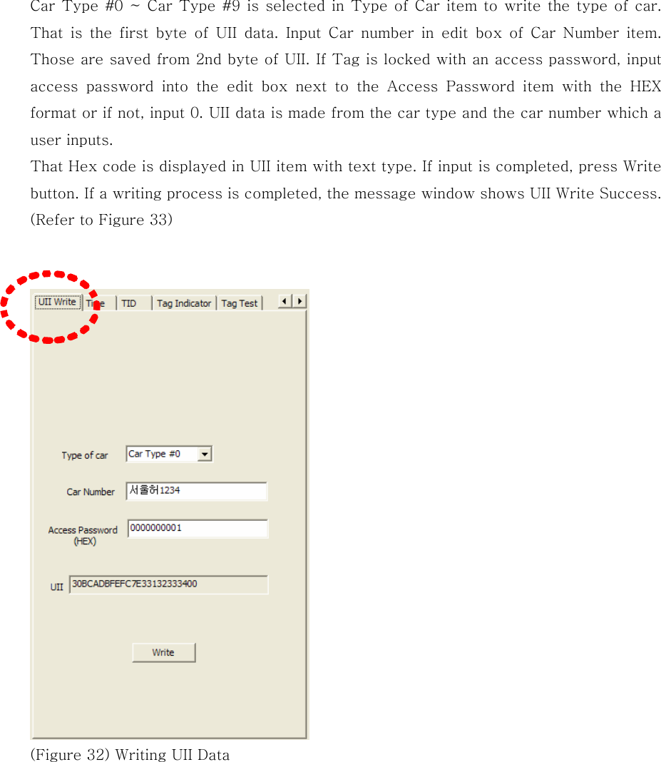 Car Type #0 ~ Car Type #9 is selected in Type of Car item to write the type of car. That  is  the  first  byte  of  UII  data.  Input  Car  number  in  edit  box of Car Number item. Those are saved from 2nd byte of UII. If Tag is locked with an access password, input access  password  into  the  edit  box  next  to  the  Access  Password  item  with  the  HEX format or if not, input 0. UII data is made from the car type and the car number which a user inputs. That Hex code is displayed in UII item with text type. If input is completed, press Write button. If a writing process is completed, the message window shows UII Write Success. (Refer to Figure 33)    (Figure 32) Writing UII Data   