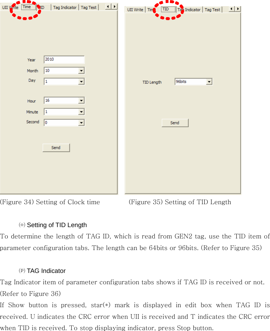     (Figure 34) Setting of Clock time         (Figure 35) Setting of TID Length    ⒪ Setting of TID Length To determine the length of TAG ID, which is read from GEN2 tag, use the TID item of parameter configuration tabs. The length can be 64bits or 96bits. (Refer to Figure 35)  ⒫ TAG Indicator Tag Indicator item of parameter configuration tabs shows if TAG ID is received or not. (Refer to Figure 36) If  Show  button  is  pressed,  star(*)  mark  is  displayed  in  edit  box when TAG ID is received. U indicates the CRC error when UII is received and T indicates the CRC error when TID is received. To stop displaying indicator, press Stop button. 