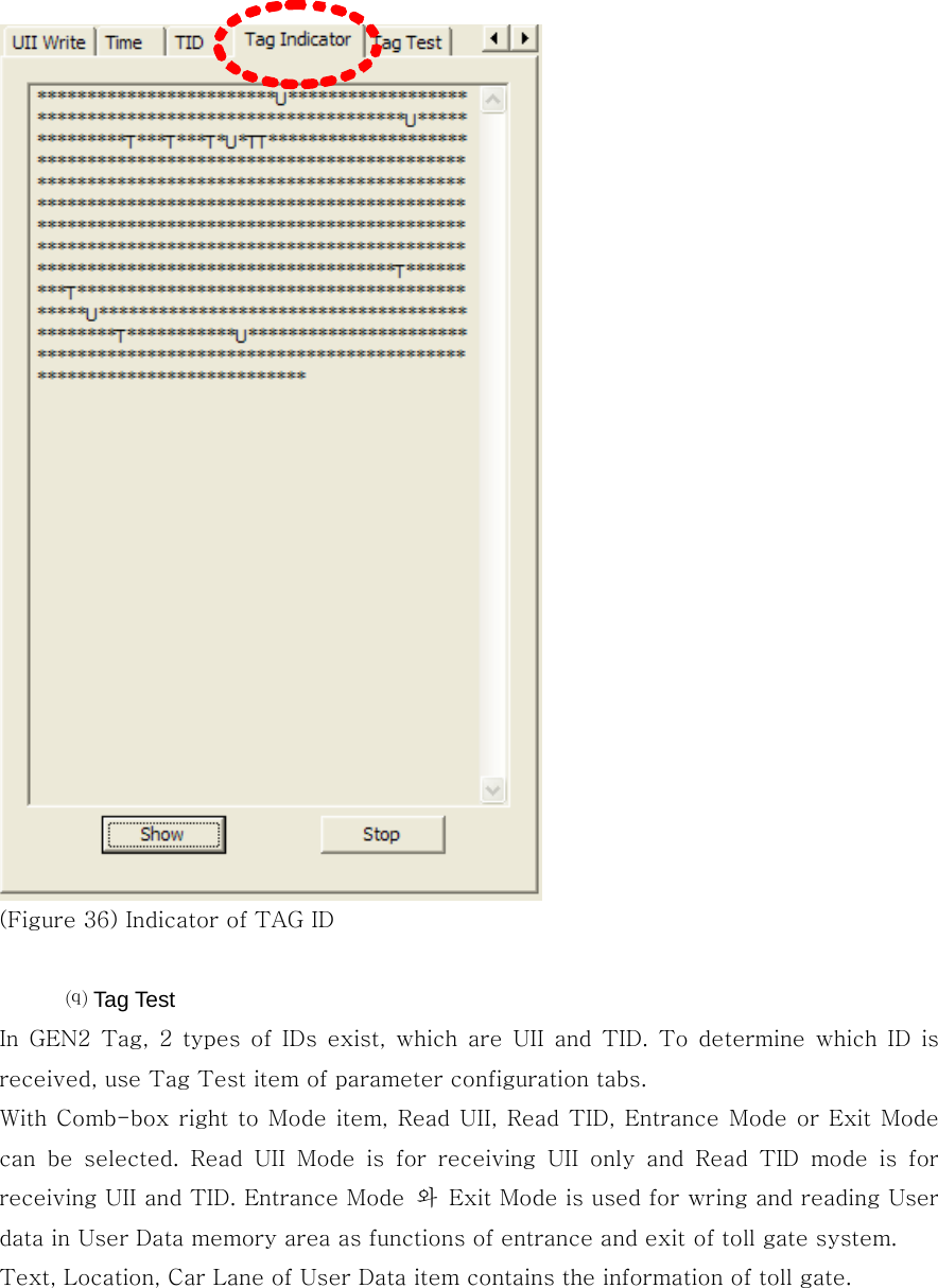   (Figure 36) Indicator of TAG ID  ⒬ Tag Test In GEN2 Tag, 2 types of IDs exist, which are UII and TID. To determine  which  ID  is received, use Tag Test item of parameter configuration tabs.   With Comb-box right to Mode item, Read UII,  Read TID, Entrance  Mode or Exit Mode can be selected. Read UII Mode is for receiving UII only and Read TID mode is for receiving UII and TID. Entrance Mode  와  Exit Mode is used for wring and reading User data in User Data memory area as functions of entrance and exit of toll gate system.   Text, Location, Car Lane of User Data item contains the information of toll gate. 