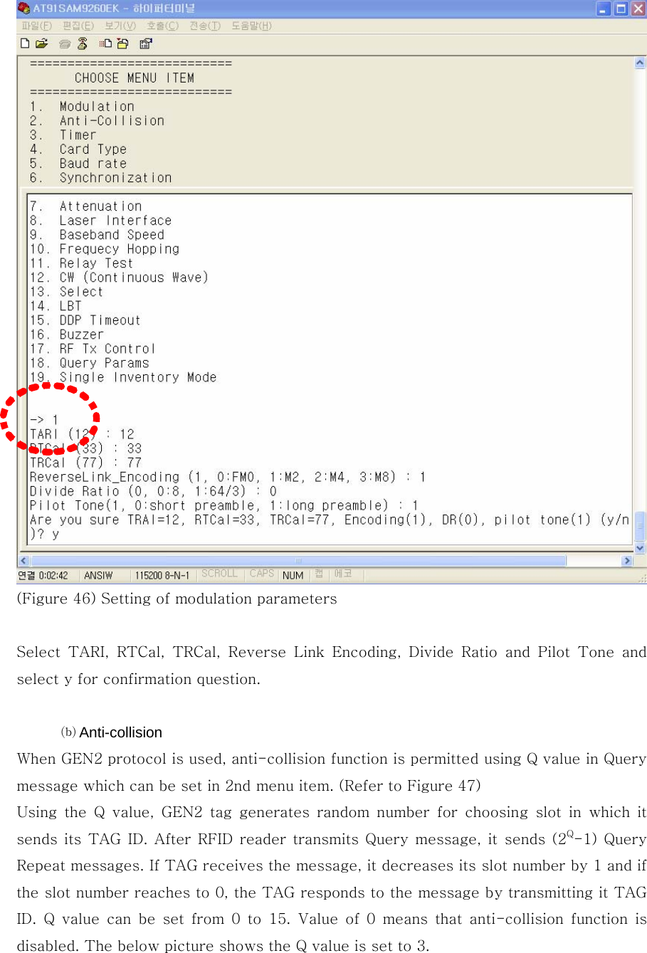  (Figure 46) Setting of modulation parameters  Select TARI, RTCal, TRCal, Reverse Link Encoding, Divide Ratio and  Pilot  Tone  and select y for confirmation question.  ⒝ Anti-collision When GEN2 protocol is used, anti-collision function is permitted using Q value in Query message which can be set in 2nd menu item. (Refer to Figure 47) Using  the  Q  value,  GEN2  tag  generates  random  number  for  choosing  slot  in  which  it sends its TAG  ID. After  RFID reader transmits  Query message, it sends (2Q-1)  Query Repeat messages. If TAG receives the message, it decreases its slot number by 1 and if the slot number reaches to 0, the TAG responds to the message by transmitting it TAG ID. Q value can be set from 0 to 15. Value of 0 means that anti-collision  function  is disabled. The below picture shows the Q value is set to 3. 