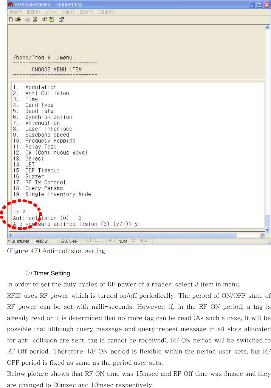   (Figure 47) Anti-collision setting  ⒞ Timer Setting In order to set the duty cycles of RF power of a reader, select 3 item in menu. RFID uses RF power which is turned on/off periodically. The period of ON/OFF state of RF  power  can  be  set  with  milli-seconds.  However,  if,  in  the  RF  ON period, a tag is already read or it is determined that no more tag can be read (As such a case, It will be possible that although  query message and  query-repeat  message in  all slots  allocated for anti-collision are sent, tag id cannot be received), RF ON period will be switched to RF Off period. Therefore, RF ON period is flexible within the period user sets, but RF OFF period is fixed as same as the period user sets. Below picture shows that RF ON time was 15msec and RF Off time was 3msec and they are changed to 20msec and 10msec respectively. 