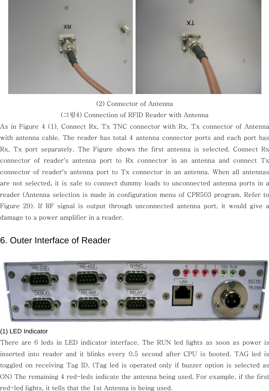    (2) Connector of Antenna (그림4) Connection of RFID Reader with Antenna As in Figure 4 (1), Connect Rx, Tx TNC connector with Rx, Tx connector of Antenna with antenna cable. The reader has total 4 antenna connector ports and each port has Rx,  Tx  port  separately.  The  Figure  shows  the  first  antenna  is  selected.  Connect  Rx connector  of  reader&apos;s  antenna  port  to  Rx  connector  in  an  antenna  and  connect  Tx connector  of  reader&apos;s  antenna  port  to  Tx  connector  in  an  antenna.  When  all  antennas are not selected, it is safe to connect dummy loads to unconnected antenna ports in a reader (Antenna selection is made in configuration menu of CPR503 program. Refer to Figure  29).  If  RF  signal  is  output  through  unconnected  antenna  port,  it  would  give  a damage to a power amplifier in a reader.      6. Outer Interface of Reader     (1) LED Indicator There  are  6  leds  in  LED  indicator  interface.  The  RUN  led  lights  as  soon  as  power  is inserted  into  reader  and  it  blinks  every  0.5  second  after  CPU  is  booted.  TAG  led  is toggled on receiving  Tag  ID. (Tag led  is  operated only if  buzzer option is  selected as ON) The remaining 4 red-leds indicate the antenna being used. For example, if the first red-led lights, it tells that the 1st Antenna is being used.    