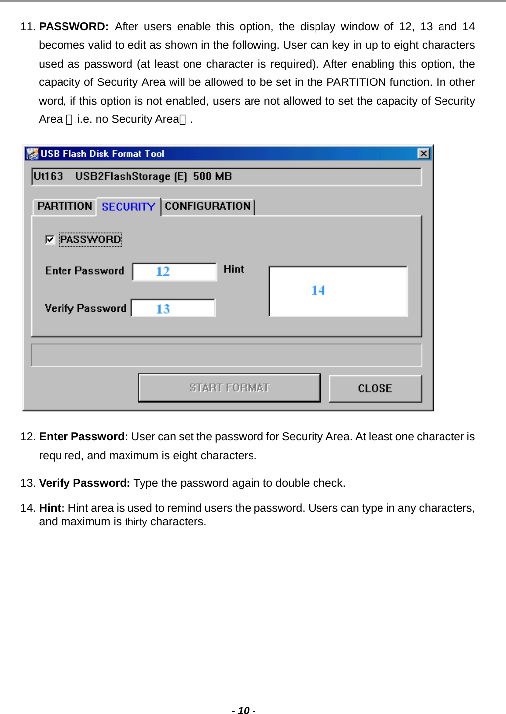                                                                                                                                                                                                                                             - 10 -  11. PASSWORD:  After users enable this option, the display window of 12, 13 and 14 becomes valid to edit as shown in the following. User can key in up to eight characters used as password (at least one character is required). After enabling this option, the capacity of Security Area will be allowed to be set in the PARTITION function. In other word, if this option is not enabled, users are not allowed to set the capacity of Security Area 〈i.e. no Security Area〉.  12. Enter Password: User can set the password for Security Area. At least one character is required, and maximum is eight characters. 13. Verify Password: Type the password again to double check. 14. Hint: Hint area is used to remind users the password. Users can type in any characters, and maximum is thirty characters.        