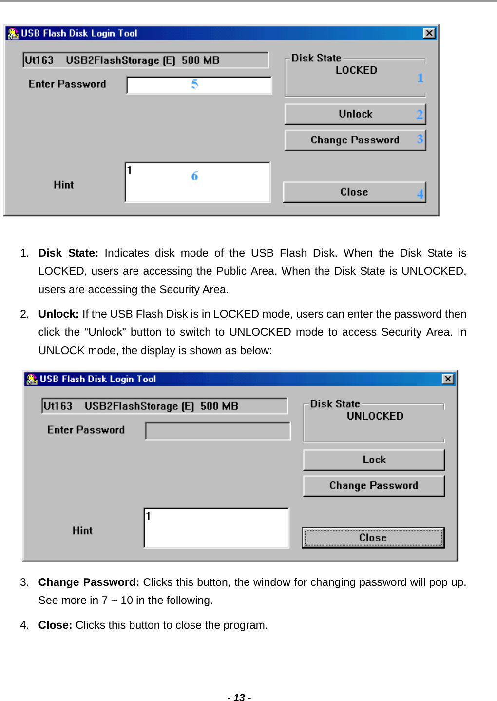                                                                                                                                                                                                                                             - 13 -    1.  Disk State: Indicates disk mode of the USB Flash Disk. When the Disk State is LOCKED, users are accessing the Public Area. When the Disk State is UNLOCKED, users are accessing the Security Area. 2.  Unlock: If the USB Flash Disk is in LOCKED mode, users can enter the password then click the “Unlock” button to switch to UNLOCKED mode to access Security Area. In UNLOCK mode, the display is shown as below:  3.  Change Password: Clicks this button, the window for changing password will pop up. See more in 7 ~ 10 in the following. 4.  Close: Clicks this button to close the program.  