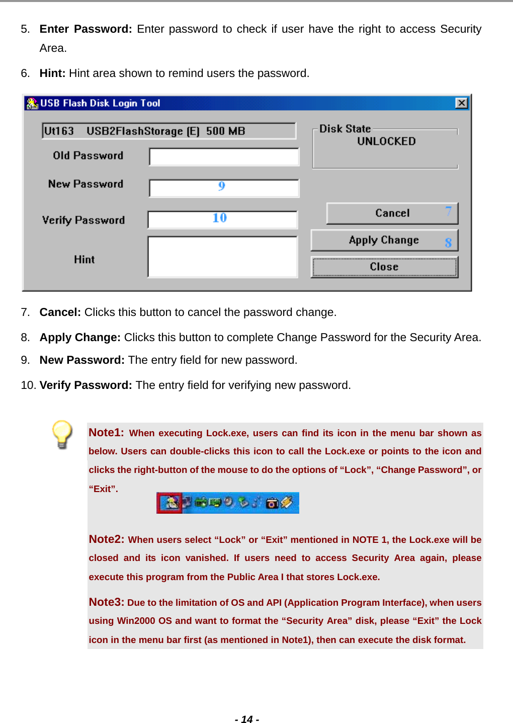                                                                                                                                                                                                                                             - 14 -  5.  Enter Password: Enter password to check if user have the right to access Security Area.  6.  Hint: Hint area shown to remind users the password.   7.  Cancel: Clicks this button to cancel the password change.  8.  Apply Change: Clicks this button to complete Change Password for the Security Area. 9.  New Password: The entry field for new password.  10. Verify Password: The entry field for verifying new password.  Note1: When executing Lock.exe, users can find its icon in the menu bar shown as below. Users can double-clicks this icon to call the Lock.exe or points to the icon and clicks the right-button of the mouse to do the options of “Lock”, “Change Password”, or “Exit”.  Note2: When users select “Lock” or “Exit” mentioned in NOTE 1, the Lock.exe will be closed and its icon vanished. If users need to access Security Area again, please execute this program from the Public Area I that stores Lock.exe. Note3: Due to the limitation of OS and API (Application Program Interface), when users using Win2000 OS and want to format the “Security Area” disk, please “Exit” the Lock icon in the menu bar first (as mentioned in Note1), then can execute the disk format.   