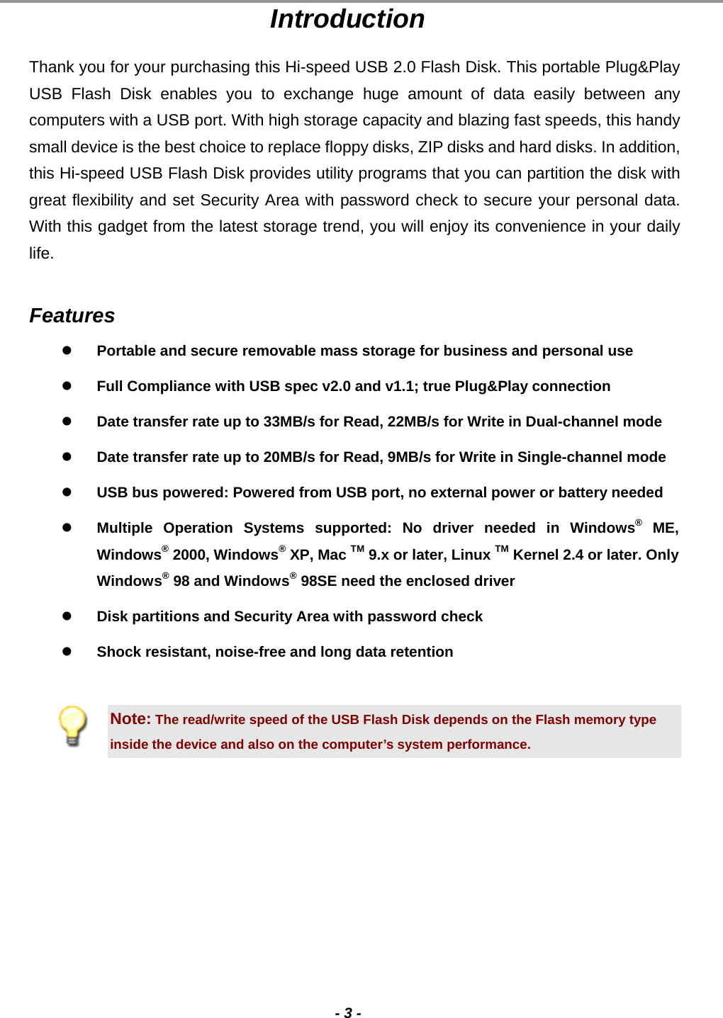                                                                                                                                                                                                                                             - 3 - Introduction Thank you for your purchasing this Hi-speed USB 2.0 Flash Disk. This portable Plug&amp;Play USB Flash Disk enables you to exchange huge amount of data easily between any computers with a USB port. With high storage capacity and blazing fast speeds, this handy small device is the best choice to replace floppy disks, ZIP disks and hard disks. In addition, this Hi-speed USB Flash Disk provides utility programs that you can partition the disk with great flexibility and set Security Area with password check to secure your personal data.  With this gadget from the latest storage trend, you will enjoy its convenience in your daily life.   Features   Portable and secure removable mass storage for business and personal use   Full Compliance with USB spec v2.0 and v1.1; true Plug&amp;Play connection   Date transfer rate up to 33MB/s for Read, 22MB/s for Write in Dual-channel mode   Date transfer rate up to 20MB/s for Read, 9MB/s for Write in Single-channel mode   USB bus powered: Powered from USB port, no external power or battery needed   Multiple Operation Systems supported: No driver needed in Windows® ME, Windows® 2000, Windows® XP, Mac TM 9.x or later, Linux TM Kernel 2.4 or later. Only Windows® 98 and Windows® 98SE need the enclosed driver    Disk partitions and Security Area with password check   Shock resistant, noise-free and long data retention  Note: The read/write speed of the USB Flash Disk depends on the Flash memory type inside the device and also on the computer’s system performance. 