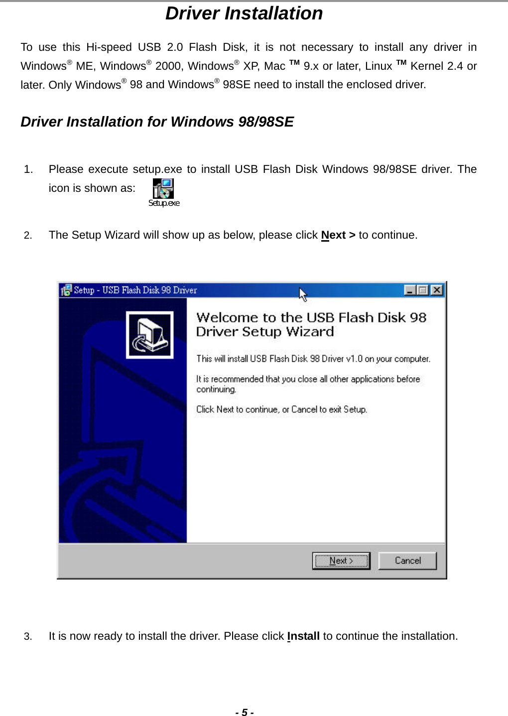                                                                                                                                                                                                                                             - 5 - Driver Installation To use this Hi-speed USB 2.0 Flash Disk, it is not necessary to install any driver in Windows® ME, Windows® 2000, Windows® XP, Mac TM 9.x or later, Linux TM Kernel 2.4 or later. Only Windows® 98 and Windows® 98SE need to install the enclosed driver.  Driver Installation for Windows 98/98SE  1.  Please execute setup.exe to install USB Flash Disk Windows 98/98SE driver. The icon is shown as:   2.  The Setup Wizard will show up as below, please click Next &gt; to continue.                      3.  It is now ready to install the driver. Please click Install to continue the installation. Setup.exe