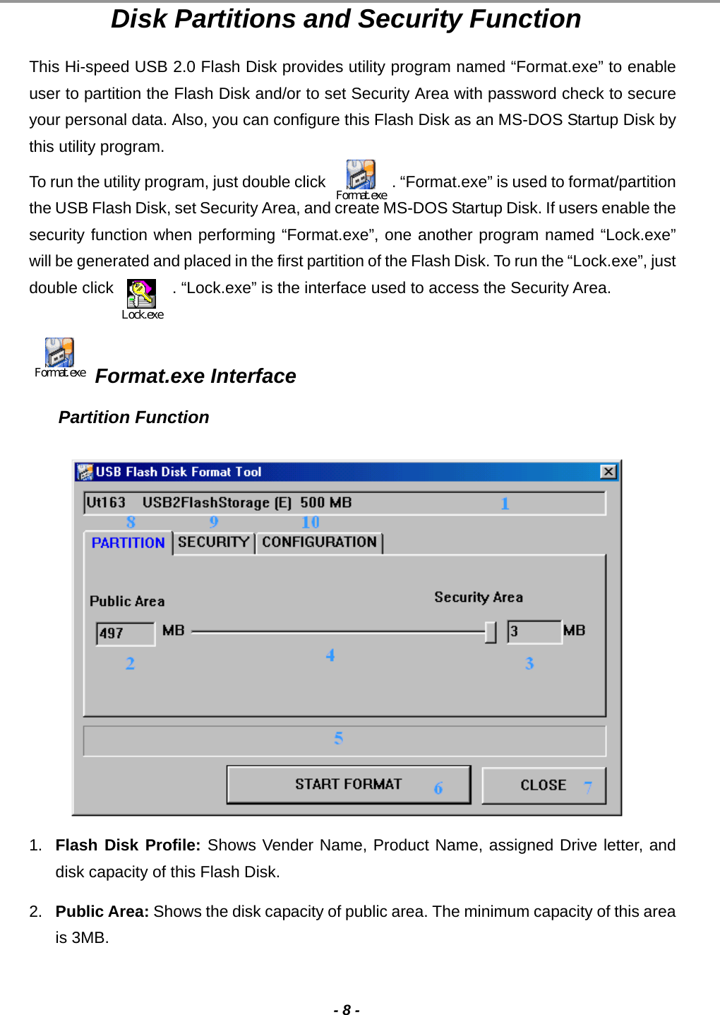                                                                                                                                                                                                                                             - 8 - Disk Partitions and Security Function This Hi-speed USB 2.0 Flash Disk provides utility program named “Format.exe” to enable user to partition the Flash Disk and/or to set Security Area with password check to secure your personal data. Also, you can configure this Flash Disk as an MS-DOS Startup Disk by this utility program.   To run the utility program, just double click                 . “Format.exe” is used to format/partition the USB Flash Disk, set Security Area, and create MS-DOS Startup Disk. If users enable the security function when performing “Format.exe”, one another program named “Lock.exe” will be generated and placed in the first partition of the Flash Disk. To run the “Lock.exe”, just double click             . “Lock.exe” is the interface used to access the Security Area.   Format.exe Format.exe Interface Partition Function               1.  Flash Disk Profile: Shows Vender Name, Product Name, assigned Drive letter, and disk capacity of this Flash Disk. 2.  Public Area: Shows the disk capacity of public area. The minimum capacity of this area is 3MB. Lock.exeFormat.exe