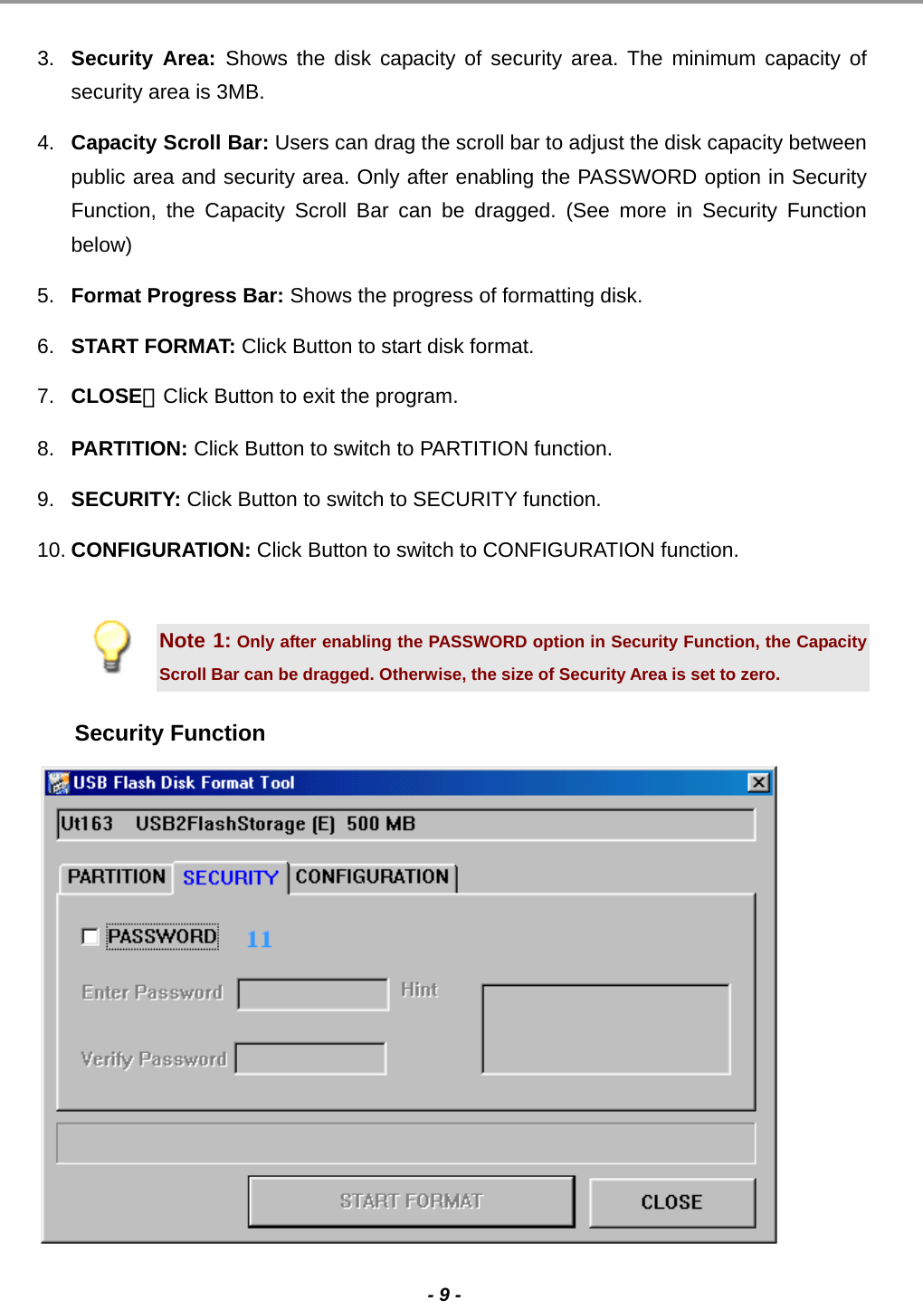                                                                                                                                                                                                                                             - 9 -  3.  Security Area: Shows the disk capacity of security area. The minimum capacity of security area is 3MB. 4.  Capacity Scroll Bar: Users can drag the scroll bar to adjust the disk capacity between public area and security area. Only after enabling the PASSWORD option in Security Function, the Capacity Scroll Bar can be dragged. (See more in Security Function below) 5.  Format Progress Bar: Shows the progress of formatting disk. 6.  START FORMAT: Click Button to start disk format. 7.  CLOSE：Click Button to exit the program. 8.  PARTITION: Click Button to switch to PARTITION function. 9.  SECURITY: Click Button to switch to SECURITY function. 10. CONFIGURATION: Click Button to switch to CONFIGURATION function.  Note 1: Only after enabling the PASSWORD option in Security Function, the Capacity Scroll Bar can be dragged. Otherwise, the size of Security Area is set to zero. Security Function   