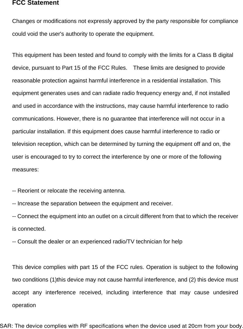 FCC Statement Changes or modifications not expressly approved by the party responsible for compliance could void the user's authority to operate the equipment.   This equipment has been tested and found to comply with the limits for a Class B digital device, pursuant to Part 15 of the FCC Rules.    These limits are designed to provide reasonable protection against harmful interference in a residential installation. This equipment generates uses and can radiate radio frequency energy and, if not installed and used in accordance with the instructions, may cause harmful interference to radio communications. However, there is no guarantee that interference will not occur in a particular installation. If this equipment does cause harmful interference to radio or television reception, which can be determined by turning the equipment off and on, the user is encouraged to try to correct the interference by one or more of the following measures: -- Reorient or relocate the receiving antenna.   -- Increase the separation between the equipment and receiver.   -- Connect the equipment into an outlet on a circuit different from that to which the receiver is connected.   -- Consult the dealer or an experienced radio/TV technician for help This device complies with part 15 of the FCC rules. Operation is subject to the following two conditions (1)this device may not cause harmful interference, and (2) this device must accept any interference received, including interference that may cause undesired operation SAR: The device complies with RF specifications when the device used at 20cm from your body. 