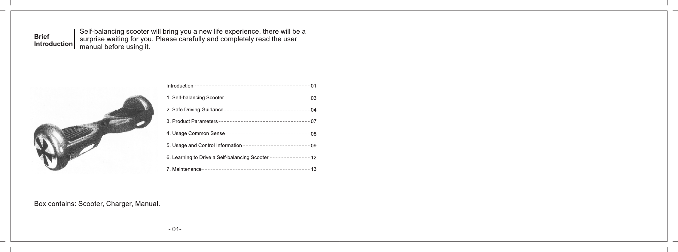 Self-balancing scooter will bring you a new life experience, there will be asurprise waiting for you. Please carefully and completely read the usermanual before using it.BriefIntroductionIntroduction1. Self-balancing Scooter2. Safe Driving Guidance3. Product Parameters4. Usage Common Sense5. Usage and Control Information6. Learning to Drive a Self-balancing Scooter7. Maintenance0103040708091213Box contains: Scooter, Charger, Manual.- 01-