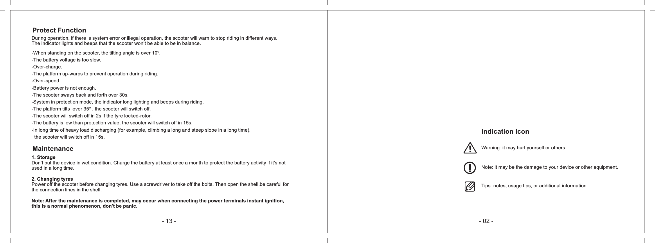 Indication IconWarning: it may hurt yourself or others.Note: it may be the damage to your device or other equipment.Tips: notes, usage tips, or additional information.- 02 -During operation, if there is system error or illegal operation, the scooter will warn to stop riding in different ways.The indicator lights and beeps that the scooter won&rsquo;t be able to be in balance.Protect Functiono-When standing on the scooter, the tilting angle is over 10  .-The battery voltage is too slow.-Over-charge.-The platform up-warps to prevent operation during riding.-Over-speed.-Battery power is not enough.-The scooter sways back and forth over 30s.-System in protection mode, the indicator long lighting and beeps during riding.o-The platform tilts  over 35  , the scooter will switch off.-The scooter will switch off in 2s if the tyre locked-rotor.-The battery is low than protection value, the scooter will switch off in 15s.-In long time of heavy load discharging (for example, climbing a long and steep slope in a long time),  the scooter will switch off in 15s.Maintenance1. StorageDon&rsquo;t put the device in wet condition. Charge the battery at least once a month to protect the battery activity if it&rsquo;s not used in a long time.2. Changing tyresPower off the scooter before changing tyres. Use a screwdriver to take off the bolts. Then open the shell,be careful for the connection lines in the shell.Note: After the maintenance is completed, may occur when connecting the power terminals instant ignition,this is a normal phenomenon, don't be panic.- 13 -